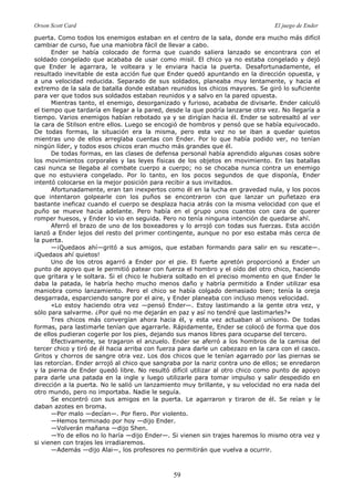 Orson Scott Card El juego de Ender
59
puerta. Como todos los enemigos estaban en el centro de la sala, donde era mucho más difícil
cambiar de curso, fue una maniobra fácil de llevar a cabo.
Ender se había colocado de forma que cuando saliera lanzado se encontrara con el
soldado congelado que acababa de usar como misil. El chico ya no estaba congelado y dejó
que Ender le agarrara, le volteara y le enviara hacia la puerta. Desafortunadamente, el
resultado inevitable de esta acción fue que Ender quedó apuntando en la dirección opuesta, y
a una velocidad reducida. Separado de sus soldados, planeaba muy lentamente, y hacia el
extremo de la sala de batalla donde estaban reunidos los chicos mayores. Se giró lo suficiente
para ver que todos sus soldados estaban reunidos y a salvo en la pared opuesta.
Mientras tanto, el enemigo, desorganizado y furioso, acababa de divisarle. Ender calculó
el tiempo que tardaría en llegar a la pared, desde la que podría lanzarse otra vez. No llegaría a
tiempo. Varios enemigos habían rebotado ya y se dirigían hacia él. Ender se sobresaltó al ver
la cara de Stilson entre ellos. Luego se encogió de hombros y pensó que se había equivocado.
De todas formas, la situación era la misma, pero esta vez no se iban a quedar quietos
mientras uno de ellos arreglaba cuentas con Ender. Por lo que había podido ver, no tenían
ningún líder, y todos esos chicos eran mucho más grandes que él.
De todas formas, en las clases de defensa personal había aprendido algunas cosas sobre
los movimientos corporales y las leyes físicas de los objetos en movimiento. En las batallas
casi nunca se llegaba al combate cuerpo a cuerpo; no se chocaba nunca contra un enemigo
que no estuviera congelado. Por lo tanto, en los pocos segundos de que disponía, Ender
intentó colocarse en la mejor posición para recibir a sus invitados.
Afortunadamente, eran tan inexpertos como él en la lucha en gravedad nula, y los pocos
que intentaron golpearle con los puños se encontraron con que lanzar un puñetazo era
bastante ineficaz cuando el cuerpo se desplaza hacia atrás con la misma velocidad con que el
puño se mueve hacia adelante. Pero había en el grupo unos cuantos con cara de querer
romper huesos, y Ender lo vio en seguida. Pero no tenía ninguna intención de quedarse ahí.
Aferró el brazo de uno de los boxeadores y lo arrojó con todas sus fuerzas. Esta acción
lanzó a Ender lejos del resto del primer contingente, aunque no por eso estaba más cerca de
la puerta.
—¡Quedaos ahí—gritó a sus amigos, que estaban formando para salir en su rescate—.
¡Quedaos ahí quietos!
Uno de los otros agarró a Ender por el pie. El fuerte apretón proporcionó a Ender un
punto de apoyo que le permitió patear con fuerza el hombro y el oído del otro chico, haciendo
que gritara y le soltara. Si el chico le hubiera soltado en el preciso momento en que Ender le
daba la patada, le habría hecho mucho menos daño y habría permitido a Ender utilizar esa
maniobra como lanzamiento. Pero el chico se había colgado demasiado bien; tenía la oreja
desgarrada, esparciendo sangre por el aire, y Ender planeaba con incluso menos velocidad.
«Lo estoy haciendo otra vez —pensó Ender—. Estoy lastimando a la gente otra vez, y
sólo para salvarme. ¿Por qué no me dejarán en paz y así no tendré que lastimarles?»
Tres chicos más convergían ahora hacia él, y esta vez actuaban al unísono. De todas
formas, para lastimarle tenían que agarrarle. Rápidamente, Ender se colocó de forma que dos
de ellos pudieran cogerle por los pies, dejando sus manos libres para ocuparse del tercero.
Efectivamente, se tragaron el anzuelo. Ender se aferró a los hombros de la camisa del
tercer chico y tiró de él hacia arriba con fuerza para darle un cabezazo en la cara con el casco.
Gritos y chorros de sangre otra vez. Los dos chicos que le tenían agarrado por las piernas se
las retorcían. Ender arrojó al chico que sangraba por la nariz contra uno de ellos; se enredaron
y la pierna de Ender quedó libre. No resultó difícil utilizar al otro chico como punto de apoyo
para darle una patada en la ingle y luego utilizarle para tomar impulso y salir despedido en
dirección a la puerta. No le salió un lanzamiento muy brillante, y su velocidad no era nada del
otro mundo, pero no importaba. Nadie le seguía.
Se encontró con sus amigos en la puerta. Le agarraron y tiraron de él. Se reían y le
daban azotes en broma.
—Por malo —decían—. Por fiero. Por violento.
—Hemos terminado por hoy —dijo Ender.
—Volverán mañana —dijo Shen.
—Yo de ellos no lo haría —dijo Ender—. Si vienen sin trajes haremos lo mismo otra vez y
si vienen con trajes les irradiaremos.
—Además —dijo Alai—, los profesores no permitirán que vuelva a ocurrir.
 