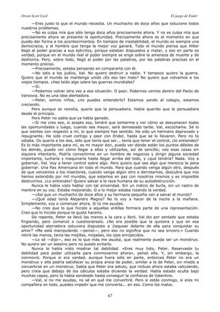 Orson Scott Card El juego de Ender
67
—Eres justo lo que el mundo necesita. Un muchacho de doce años que solucione todos
nuestros problemas.
—No es culpa mía que sólo tenga doce años precisamente ahora. Y no es culpa mía que
precisamente ahora se presente la oportunidad. Precisamente ahora es el momento en que
puedo dar forma a los acontecimientos. En tiempos de inestabilidad, el mundo es siempre una
democracia, y el hombre que tenga la mejor voz ganará. Todo el mundo piensa que Hitler
llegó al poder gracias a sus ejércitos, porque estaban dispuestos a matar, y eso en parte es
verdad, porque en el mundo real el poder siempre se erige sobre la amenaza de muerte y de
deshonra. Pero, sobre todo, llegó al poder por las palabras, por las palabras precisas en el
momento preciso.
—Precisamente, estaba pensando en compararte con él.
—No odio a los judíos, Val. No quiero destruir a nadie. Y tampoco quiero la guerra.
Quiero que el mundo se mantenga unido ¿Es eso tan malo? No quiero que volvamos a los
viejos tiempos. ¿Has leído algo sobre las guerras mundiales?
—Sí.
—Podemos volver otra vez a esa situación. O peor. Podernos vernos dentro del Pacto de
Varsovia. No es una idea alentadora.
—Peter, somos niños, ¿no puedes entenderlo? Estamos yendo al colegio, estamos
creciendo.
Pero aunque se resistía, quería que la persuadiera. Había querido que la persuadiera
desde el principio.
Pero Peter no sabía que ya había ganado.
—Si me creo eso, si acepto eso, tendré que sentarme y ver cómo se desvanecen todas
las oportunidades y luego, cuando sea mayor, será demasiado tarde. Val, escúchame. Sé lo
que sientes con respecto a mí, lo que siempre has sentido. He sido un hermano depravado y
repugnante. He sido cruel contigo y peor con Ender, hasta que se lo llevaron. Pero no te
odiaba. Os quería a los dos, sólo que tenía que ser... tenía que tener el control, ¿lo entiendes?
Es lo más importante para mí, es mi mayor don, puedo ver dónde están los puntos débiles de
los demás, puedo ver cómo llegar a ellos y utilizarlos, así de sencillo; veo esas cosas sin
siquiera intentarlo. Podría convertirme en un hombre de negocios y dirigir alguna sociedad
importante, lucharía y maquinaría hasta llegar arriba del todo, y ¿qué tendría? Nada. Voy a
gobernar, Val. Voy a tener control sobre algo. Pero quiero que sea algo que merezca la pena
gobernar. Una Pax Americana en todo el mundo. Para que cuando venga algún otro, después
de que venzamos a los insectores, cuando venga algún otro a derrotarnos, descubra que nos
hemos extendido por mil mundos, que estamos en paz con nosotros mismos y es imposible
destruirnos. ¿Lo entiendes? Quiero salvar a la raza humana de su autodestrucción.
Nunca le había visto hablar con tal sinceridad. Sin un indicio de burla, sin un rastro de
mentira en su voz. Estaba mejorando. O a lo mejor estaba rozando la verdad.
—¿Así que un muchacho de doce años y su hermana pequeña van a salvar el mundo?
—¿Qué edad tenía Alejandro Magno? No lo voy a hacer de la noche a la mañana.
Simplemente, voy a comenzar ahora. Si tú me ayudas.
—No creo que lo que hiciste a aquellas ardillas formara parte de una representación.
Creo que lo hiciste porque te gusta hacerlo.
De repente, Peter se llevó las manos a la cara y lloró. Val dio por sentado que estaba
fingiendo, pero comenzó a cuestionárselo. ¿No era posible que la quisiera y que en esa
oportunidad aterradora estuviera dispuesto a {laquear delante de ella para conquistar su
amor? «Me está manipulando —pensó—, pero eso no significa que no sea sincero.» Cuando
retiró las manos, tenía las mejillas, mojadas, los ojos enrojecidos.
—Lo sé —dijo—, eso es lo que más me asusta, que realmente pueda ser un monstruo.
No quiero ser un asesino pero no puedo evitarlo.
Nunca le había visto mostrar tal debilidad. «Eres muy listo, Peter. Reservaste tu
debilidad para poder utilizarla para conmoverme ahora», pensó ella. Y, sin embargo, la
conmovió. Porque si era verdad, aunque fuera sólo en parte, entonces Peter no era un
monstruo y ella podría satisfacer su propia ansia de poder, similar a la de Peter, sin miedo a
convertirse en un monstruo. Sabía que Peter era astuto, que incluso ahora estaba calculando,
pero creía que debajo de los cálculos estaba diciendo la verdad. Había estado oculta bajo
muchas capas, pero la había sondeado hasta conseguir la confianza de Valentine.
—Val, sí no me ayudas, no sé en qué me convertiré. Pero si estás conmigo, si eres mi
compañera en todo, puedes impedir que me convierta... en eso. Como los malos.
 