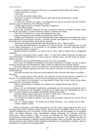 Orson Scott Card El juego de Ender
70
—¿Cómo lo sabes? No eres más listo que yo y tampoco habías hecho esto antes.
—Tengo trece años y tú diez.
—Casi once.
—Y sé cómo funcionan estas cosas.
—Está bien, lo haré a tu manera. Pero no diré nada de eso de libertad o muerte.
—También lo dirás.
—Y algún día, cuando nos cojan y se pregunten por qué tu hermana era tan belicosa,
apuesto a que les dirás que me ordenabas hacerlo.
—¿Estás segura de que no tienes el período, mujercita?
—Te odio, Peter Wiggin.
Lo que más molestó a Valentine fue que, cuando su columna se asoció con otras redes
de noticias regionales, su padre comenzó a leerla y a citarla en la mesa.
—Por fin, un hombre con un poco de sentido común—dijo.
Luego citó algunos de los pasajes que Valentine odiaba más.
—Acepto que trabajemos con esos hegemonistas rusos estando los insectores ahí fuera,
pero después de que hayamos vencido, no puedo concebir que dejemos a la mitad del mundo
civilizado como virtuales ilotas. ¿Qué opinas, querida?
—Creo que te estás tomando todo esto demasiado en serio —dijo la madre.
—Me gusta este Demóstenes. Me gusta su forma de pensar. Me sorprende que no esté
en las redes importantes. Le he buscado en los debates sobre relaciones internacionales y
nunca ha tomado parte en ninguno.
Valentine perdió el apetito y se marchó de la mesa, Peter la siguió tras un respetable
intervalo.
—Así que no te gusta mentir a papá —dijo—. ¿Y qué? No le estás mintiendo. No sabe que
eres Demóstenes y Demóstenes no dice lo que en realidad crees. Las dos cosas se anulan,
quedan en nada.
—Este es el tipo de razonamiento que hace de Locke un estúpido.
Pero lo que en realidad le molestaba no era estar mintiendo a su padre, era que su padre
estuviera de acuerdo con Demóstenes. Había creído que sólo los locos podrían seguirle.
Unos días más tarde, Locke fue fichado por una columna de una red de noticias de New
England, con el objetivo específico de emitir una opinión contraria a la de la popular columna
de Demóstenes.
—No está mal para dos niños que juntos apenas tienen más de ocho pelos en el pubis —
dijo Peter.
—Hay un largo camino entre escribir una columna en una red de noticias y gobernar el
mundo —le recordó Valentine—. Es un camino tan largo que nadie lo ha hecho nunca.
—Lo han hecho, sin embargo. O su equivalente moral. Voy a decir cosas sucias sobre
Demóstenes en mi primera columna.
—Bueno, Demóstenes ni siquiera va a reparar en la existencia de Locke. Nunca.
—Por ahora.
Ahora, con sus identidades totalmente sustentadas por los ingresos procedentes de la
redacción de columnas, sólo utilizaban el acceso de su padre para las identidades de usar y
tirar. Su madre observó que pasaban demasiado tiempo en las redes.
—Mucho trabajo y poco juego hacen de Jack un chico soso —recordó a Peter.
Peter dejó que la mano le temblara un poco, y dijo:
—Si piensas que debería dejarlo, creo que esta vez podré conservar el control de mí
mismo, de verdad.
—No, no —dijo la madre—. No quiero que lo dejes. Sólo que... ten cuidado, eso es todo.
—Tengo cuidado, mamá.
Nada era diferente, nada había cambiado en un año. Ender estaba seguro de ello, y sin
embargo todo parecía haberse vuelto amargo. Seguía siendo el soldado número uno y ahora
ninguno dudaba de que se lo merecía. A los nueve años era jefe de batallón en la escuadra
Fénix, con Petra Arkanian como comandante. Seguía dirigiendo sus sesiones prácticas
nocturnas y ahora asistía a ellas un grupo de soldados de élite, designados por sus
comandantes, aunque todavía podían ir los reclutas que quisieran. Alai también era jefe de
batallón en otra escuadra, y seguían siendo buenos amigos; Shen no era jefe, pero eso no era
ninguna barrera. Dink Meeker había aceptado finalmente ser comandante y sucedió a Rose el
Narizotas en el mando de la escuadra Rata.
 