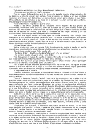 Orson Scott Card El juego de Ender
71
Todo estaba yendo bien, muy bien. No podía pedir nada mejor.
«Entonces ¿por qué odio mi vida?», pensaba.
Pasó las etapas de las prácticas y de los juegos. Le gustaba enseñar a los muchachos de
su batallón, y ellos le seguían con lealtad. Tenía el respeto de todos, y en sus prácticas
nocturnas era tratado con deferencia. Los comandantes venían para estudiar lo que hacía.
Otros soldados se aproximaban a su mesa en el comedor y pedían permiso para sentarse.
Incluso los profesores eran respetuosos.
Tenía tanto maldito respeto que quería gritar.
Miraba a los chicos jóvenes de su escuadra, recién llegados de sus grupos de
lanzamiento, observaba cómo jugaban, cómo se burlaban de sus jefes cuando creían que
nadie les veía. Observaba la camaradería de los viejos amigos que se habían conocido durante
años en la Escuela de Batalla, que reían y hablaban de las viejas batallas y de los
comandantes y soldados que se habían graduado hacía tiempo.
Pero con sus viejos amigos no había risas, no había recuerdos. Sólo trabajo. Sólo
inteligencia y excitación en el juego, pero nada más. Esa noche se había llegado a un punto
crucial en las prácticas nocturnas. Ender y Alai estaban discutiendo los matices de las
maniobras en espacio abierto cuando Shen se acercó y escuchó durante unos instantes, y
luego, de repente, cogió a Alai por los hombros y gritó:
—¡Nova! ¡Nova! ¡Nova!
Alai se echó a reír y por un instante Ender les vio recordar juntos la batalla en que la
maniobra en espacio abierto había sido real y habían esquivado a los chicos mayores, y...
De pronto se acordaron que Ender estaba allí.
—Perdona, Ender —dijo Shen. ¿Perdona? ¿Por qué? ¿Por ser amigos?
—Yo también estaba allí, ya lo sabes —dijo Ender.
Y se disculparon de nuevo. De vuelta al trabajo. De vuelta al respeto. Ender comprendió
que no se les había ocurrido incluirle en sus risas, en su amistad.
«¿Cómo iban a pensar que yo también formaba parte? ¿Acaso me reí? ¿Acaso participé?
Me limitaba a estar allí, observando, como un profesor...
»Así es cómo me ven. Profesor. Soldado legendario. No uno de ellos. No alguien a quien
abrazas y susurras salaam en la oreja.» Eso sólo duró mientras Ender seguía pareciendo
vulnerable. Ahora era el soldado principal y estaba completa, totalmente solo.
«Compadécete de ti, Ender.»
Tumbado en la litera, escribió en la consola POBRE ENDER. Entonces se rió de sí mismo y
borró esas palabras. No había ningún chico o chica en esa escuela que no quisiera cambiar su
sitio por el suyo.
Conectó el Juego de Fantasía. Caminó, como hacía frecuentemente, por la aldea que los
enanitos habían construido en la colina formada por el cadáver del Gigante. Fue fácil construir
fuertes paredes con las costillas ya curvadas justo a la medida, dejando entre ellas el espacio
exacto suficiente para hacer ventanas. El cadáver fue cortado en apartamentos, abiertos al
camino que formaba la columna vertebral del Gigante. El anfiteatro público estaba esculpido
en la taza de la pelvis, y la manada comunal de ponies pastaba entre las piernas del Gigante.
Ender nunca sabía con seguridad qué estaban haciendo los enanitos siempre ocupados en sus
cosas, pero como le dejaban caminar en paz por la aldea, él tampoco les hacía ningún daño.
Saltó el hueso pélvico de la base de la plaza pública y caminó por los pastos. Los ponies
se alejaron asustados. No les persiguió. Ender ya no se acordaba de cómo funcionaba el
juego. En los viejos tiempos, antes de haber ido por primera vez al Fin del Mundo, solo había
combates y rompecabezas que resolver, derrotar al enemigo antes de que te mate, descifrar
la forma de salvar el obstáculo. Sin embargo, ahora nadie atacaba, no había guerra, y fuera
donde fuera, no encontraba ningún obstáculo.
Exceptuando, por supuesto, la habitación del palacio del Fin del Mundo. Era el único
lugar peligroso que quedaba. Y Ender, a pesar de que juraba a menudo que no iría, siempre
volvía allí, siempre mataba a la serpiente, siempre miraba a su hermano cara a cara, y
siempre, hiciera lo que hiciera a continuación, moría.
Esta vez no fue diferente. Intentó usar el cuchillo de la mesa para hacer palanca en el
mortero y sacar una piedra de la pared. Tan pronto como rompió el sello de mortero, comenzó
a borbotear un chorro de agua por la grieta, y Ender miraba la consola mientras su figura,
ahora fuera de su control, luchaba desesperadamente por sobrevivir, por evitar morir
ahogada. Las ventanas de la habitación habían desaparecido, el agua subía, y su figura se
ahogó. Mientras ocurría todo eso, la cara de Peter Wiggin seguía en el espejo mirándole.
 