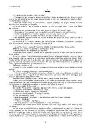 Orson Scott Card El juego de Ender
8
2
PETER
—Ya se lo hemos quitado. ¿Que tal está?
—Vives dentro del cuerpo de alguien unos años y llegas a acostumbrarte. Ahora, miro su
cara y no sé descifrarla. No estoy acostumbrado a ver sus expresiones faciales. Estoy
acostumbrado a sentirlas.
—Deje de hablar como un psicoanalista. Somos soldados, no brujos. Acaba de verle
despanzurrar al líder de una pandilla.
—Estuvo perfecto. No se limitó a pegarle, le dio una gran paliza. Igual que Mazer
Rackham en...
—Ahórrese las explicaciones. O sea que, según el criterio del comité, pasa.
—Casi seguro. Veamos qué hace con su hermano, ahora que no tiene el monitor.
—Su hermano. ¿No le da miedo lo que su hermano va a hacer con él?
—Fue usted quien dijo que éste no era un asunto exento de riesgos.
—He repasado algunas cintas. No puedo evitarlo. Me gusta el chico. Creo que se lo
vamos a poner muy difícil.
—Claro que sí. Es nuestro trabajo. Somos los brujos malvados. Prometemos golosinas
pero nos comemos vivos a esos pequeños desgraciados.
—Lo siento, Ender —susurró Valentine. Estaba mirando el vendaje de su cuello.
Ender tocó la pared y la puerta se cerró detrás de él.
—No me importa. Me alegro de que no esté.
—¿Qué es lo que no está? —Peter entró en el recibidor con la boca llena de pan y crema
de cacahuete.
Ender no veía en Peter al hermoso muchacho de diez años que veían los mayores, con el
pelo revuelto, negro y espeso, y un rostro que podía haber sido el de Alejandro Magno. Ender
miraba a Peter únicamente para detectar ira o aburrimiento, los peligrosos estados de ánimo
que casi siempre acarreaban dolor. En cuanto los ojos de Peter descubrieron el vendaje del
cuello, apareció el centelleo que delataba su ira.
Valentine también lo vio.
—Ahora es como nosotros —dijo, intentando apaciguarle antes de que tuviera tiempo de
golpear.
Pero Peter no estaba dispuesto a dejarse apaciguar.
—¿Como nosotros? Ha llevado ese cacharro hasta los seis años. ¿Cuándo perdiste tú el
tuyo? Tenías tres años. Yo perdí el mío antes de cumplir los cinco. Éste casi lo consigue, este
pequeño desgraciado, pequeño insector.
«Eso está bien —pensó Ender—. Habla, habla, Peter. Hablar es bueno.»
—Bien, ahora tus ángeles de la guarda ya no están protegiéndote —dijo Peter—. Ahora
no están velando para ver si sientes algún dolor, escuchando para oír lo que estoy diciendo,
viendo lo que te estoy haciendo. ¿Qué te parece esto? ¿Qué te parece?
Ender se encogió de hombros.
De pronto, Peter sonrió y se puso a dar palmadas en una parodia de regocijo.
—Juguemos a insectores y astronautas —dijo.
—¿Donde está mamá? —preguntó Valentine.
—Está fuera —dijo Peter—. Yo estoy al mando.
—Creo que llamaré a papá.
—No te responderá —dijo Peter—. Ya sabes que papá nunca está en casa.
—Jugaré —dijo Ender.
—Tú serás el insector —dijo Peter.
—Déjale que por una vez sea el astronauta —dijo Valentine.
—No metas las narices donde no te importa, cara culo —dijo Peter—. Ven arriba y elige
tus armas.
No iba a ser un juego divertido, Ender lo sabía. La cuestión no era vencer. Cuando los
chicos jugaban en los corredores, formando verdaderos batallones, los insectores nunca
ganaban, y algunas veces el juego terminaba mal. Pero aquí, en su piso, el juego iba a
comenzar mal, y el insector no podría abandonar como hacían los insectores en las guerras de
verdad. Tendría que seguir hasta que el astronauta decidiera que se había terminado el juego.
 