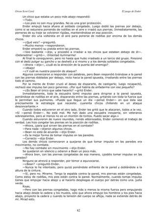 Orson Scott Card El juego de Ender
82
Un chico que estaba un poco más abajo respondió:
—Todo.
—Los pies no son muy grandes. No es una gran protección.
Ender empujó hacia afuera al soldado congelado. Luego dobló las piernas por debajo,
como si se estuviera poniendo de rodillas en el aire e irradió sus piernas. Inmediatamente, las
perneras de su traje se volvieron rígidas, manteniéndose en esa posición.
Ender dio una voltereta en el aire para ponerse de rodillas por encima de los demás
chicos.
—¿Qué veis? —preguntó.
—Mucho menos —respondieron.
Ender empotró su pistola entre las piernas.
—Veo bastante —dijo, y procedió a irradiar a los chicos que estaban debajo de él—.
¡Detenedme! —gritó—. ¡Intentad iluminarme!
Al final lo consiguieron, pero no hasta que hubo irradiado a un tercio del grupo. Presionó
con el dedo pulgar su gancho y se desheló a sí mismo y a los demás soldados congelados.
—Ahora —dijo—, ¿cuál es la dirección de la puerta del enemigo?
—¡Abajo!
—¿Y cuál es nuestra posición de ataque?
Algunos comenzaron a responder con palabras, pero Bean respondió tirándose a la pared
con las piernas dobladas por debajo, recto hacia la pared opuesta, irradiando entre las piernas
todo el camino.
Por la mente de Ender cruzó el deseo de dispararle, de castigarle; luego recapacitó,
rechazó ese impulso tan poco generoso. ¿Por qué habría de enfadarme con ese pequeño?
—¿Es Bean el único que sabe hacerlo? —gritó Ender.
Inmediatamente, toda la escuadra tomó impulso para dirigirse a la pared opuesta,
poniéndose de rodillas en el aire, disparando entre las piernas, gritando con toda la fuerza que
le permitían sus pulmones. «Puede que llegue un día —pensó Ender— en que ésta sea
precisamente la estrategia que necesite: cuarenta chicos chillando en un ataque
desconcertante.»
Cuando todos estuvieron en el otro lado, Ender les gritó que le atacaran, todos a la vez.
«Sí —pensó Ender—. No está mal. Me han dado una escuadra inexperta, sin veteranos
sobresalientes, pero al menos no es un montón de tontos. Puedo sacar algo.»
Cuando estuvieron de nuevo reunidos, riendo alborozados, Ender comenzó el trabajo de
verdad. Les hizo congelar las piernas en la posición de rodillas.
—Ahora, ¿para qué sirven las piernas en el combate?
—Para nada —dijeron algunos chicos.
—Bean no está de acuerdo —dijo Ender.
—Es la mejor forma de tomar impulso en las paredes.
—Correcto —dijo Ender.
Los demás chicos comenzaron a quejarse de que tomar impulso en las paredes era
movimiento, no combate.
—No hay combate sin movimiento —dijo Ender.
Se quedaron en silencio y odiaron a Bean un poco más.
—Ahora bien, con las piernas congeladas de esa manera, ¿podéis tomar impulso en las
paredes?
Ninguno se atrevió a responder, por temor a equivocarse.
—¿Bean? —preguntó Ender.
—Nunca lo he intentado, pero quizá poniéndote enfrente de la pared y doblándote a la
altura de la cintura.
—Sí, pero no. Mírame. Tengo la espalda contra la pared, mis piernas están congeladas.
Como estoy de rodillas, mis pies están contra la pared. Normalmente, cuando tomas impulso
tienes que empujar hacia abajo y al hacerlo despliegas el cuerpo por detrás como una. judía
verde.
Risas.
—Pero con las piernas congeladas, hago más o menos la misma fuerza pero empujando
hacia abajo desde la cadera y los muslos, sólo que ahora empujo los hombros y los pies hacia
abajo, proyecto la cadera y cuando la tensión del cuerpo se afloja, nada se extiende detrás de
mí. Mirad esto.
 