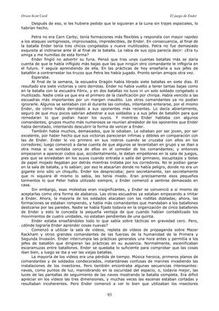 Orson Scott Card El juego de Ender
93
Después de eso, si les hubiera pedido que le siguieran a la Luna sin trajes espaciales, lo
habrían hecho.
Petra no era Carn Carby; tenía formaciones más flexibles y respondía con mayor rapidez
a los ataques vertiginosos, improvisados, impredecibles, de Ender. En consecuencia, al final de
la batalla Ender tenía tres chicos congelados y nueve inutilizados. Petra no fue demasiado
exquisita al inclinarse ante él al final de la batalla. La rabia de sus ojos parecía decir: ¿Era tu
amiga y me humillas de esta forma?
Ender fingió no advertir su furia. Pensó que tras unas cuantas batallas más se daría
cuenta de que le había infligido más bajas que las que ningún otro comandante le infligiría en
el futuro. Y seguía aprendiendo de ella. En las prácticas de hoy enseñaría a sus jefes de
batallón a contrarrestar los trucos que Petra les había jugado. Pronto serían amigos otra vez.
Esperaba.
Al final de la semana, la escuadra Dragón había librado siete batallas en siete días. El
resultado era siete victorias y cero derrotas. Ender no había vuelto a tener tantas bajas como
en la batalla con la escuadra Fénix, y en dos batallas no tuvo ni un solo soldado congelado o
inutilizado. Nadie creía ya que era el primero de la clasificación por chiripa. Había vencido a las
escuadras más importantes por un margen inaudito. Los otros comandantes ya no podían
ignorarle. Algunos se sentaban con él durante las comidas, intentando enterarse, por el mismo
Ender, de cómo había derrotado a sus oponentes más recientes. Lo decía abiertamente,
seguro de que muy pocos sabrían adiestrar a sus soldados y a sus jefes de batallón para que
remedaran lo que podían hacer los suyos. Y mientras Ender hablaba con algunos
comandantes, grupos mucho más numerosos se reunían alrededor de los oponentes que Ender
había derrotado, intentando descubrir la forma de vencer a Ender.
También había muchos, demasiados, que le odiaban. Le odiaban por ser joven, por ser
excelente, por haber hecho que sus victorias parecieran ínfimas y débiles en comparación con
las de Ender. Ender lo vio primero en sus rostros cuando se cruzaba con ellos en los
corredores; luego comenzó a darse cuenta de que algunos se levantaban en grupo y se iban a
otra mesa si se sentaba cerca de ellos en el comedor de los comandantes; y entonces
empezaron a aparecer codos que, accidentalmente, le daban empellones en la sala de juegos,
pies que se enredaban en los suyos cuando entraba o salía del gimnasio, escupitajos y bolas
de papel mojado llegaban por detrás mientras trotaba por los corredores. No le podían ganar
en la sala de batalla, y lo sabían; por eso le atacarían donde no había peligro, donde no era un
gigante sino sólo un chiquillo. Ender los despreciaba; pero secretamente, tan secretamente
que ni siquiera él mismo lo sabía, les tenía miedo. Eran precisamente esos pequeños
tormentos lo que Peter había utilizado siempre, y Ender comenzó a sentirse demasiado en
casa.
Sin embargo, esas molestias eran insignificantes, y Ender se convenció a sí mismo de
aceptarlas como otra forma de alabanza. Las otras escuadras ya estaban empezando a imitar
a Ender. Ahora, la mayoría de los soldados atacaban con las rodillas dobladas; ahora, las
formaciones se estaban rompiendo, y había más comandantes que mandaban a los batallones
deslizarse por las paredes. Nadie se había fijado todavía en la organización de cinco batallones
de Ender y esto le concedía la pequeña ventaja de que cuando habían contabilizado los
movimientos de cuatro unidades, no estaban pendientes de una quinta.
Ender estaba enseñándoles todo lo que sabía sobre tácticas en gravedad cero. Pero,
¿dónde lograría Ender aprender cosas nuevas?
Comenzó a utilizar la sala de vídeos, repleta de vídeos de propaganda sobre Mazer
Rackham y otros grandes comandantes de las fuerzas de la humanidad de la Primera y
Segunda Invasión. Ender interrumpía las prácticas generales una hora antes y permitía a los
jefes de batallón que dirigieran las prácticas en su ausencia. Normalmente, escenificaban
escaramuzas entre batallones. Ender se quedaba lo suficiente para comprobar que las cosas
iban bien, y luego se iba a ver las viejas batallas.
La mayoría de los vídeos era una pérdida de tiempo. Música heroica, primeros planos de
comandantes y de soldados condecorados, instantáneas confusas de marines invadiendo las
instalaciones de los insectores. Pero también encontraba algunas secuencias interesantes:
naves, como puntos de luz, maniobrando en la oscuridad del espacio, o, todavía mejor, las
luces de las pantallas de seguimiento de las naves mostrando la batalla completa. Era difícil
apreciar en los vídeos las tres dimensiones, y muchas veces las escenas estaban cortadas y
resultaban incoherentes. Pero Ender comenzó a ver lo bien que utilizaban los insectores
 