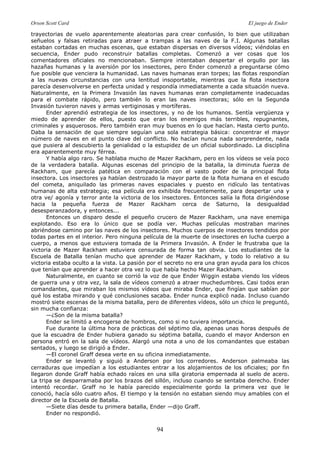 Orson Scott Card El juego de Ender
94
trayectorias de vuelo aparentemente aleatorias para crear confusión, lo bien que utilizaban
señuelos y falsas retiradas para atraer a trampas a las naves de la F.I. Algunas batallas
estaban cortadas en muchas escenas, que estaban dispersas en diversos vídeos; viéndolas en
secuencia, Ender pudo reconstruir batallas completas. Comenzó a ver cosas que los
comentadores oficiales no mencionaban. Siempre intentaban despertar el orgullo por las
hazañas humanas y la aversión por los insectores, pero Ender comenzó a preguntarse cómo
fue posible que venciera la humanidad. Las naves humanas eran torpes; las flotas respondían
a las nuevas circunstancias con una lentitud insoportable, mientras que la flota insectora
parecía desenvolverse en perfecta unidad y respondía inmediatamente a cada situación nueva.
Naturalmente, en la Primera Invasión las naves humanas eran completamente inadecuadas
para el combate rápido, pero también lo eran las naves insectoras; sólo en la Segunda
Invasión tuvieron naves y armas vertiginosas y mortíferas.
Ender aprendió estrategia de los insectores, y no de los humanos. Sentía vergüenza y
miedo de aprender de ellos, puesto que eran los enemigos más terribles, repugnantes,
criminales y asquerosos. Pero también eran muy buenos en lo que hacían. Hasta cierto punto.
Daba la sensación de que siempre seguían una sola estrategia básica: concentrar el mayor
número de naves en el punto clave del conflicto. No hacían nunca nada sorprendente, nada
que pusiera al descubierto la genialidad o la estupidez de un oficial subordinado. La disciplina
era aparentemente muy férrea.
Y había algo raro. Se hablaba mucho de Mazer Rackham, pero en los vídeos se veía poco
de la verdadera batalla. Algunas escenas del principio de la batalla, la diminuta fuerza de
Rackham, que parecía patética en comparación con el vasto poder de la principal flota
insectora. Los insectores ya habían destrozado la mayor parte de la flota humana en el escudo
del cometa, aniquilado las primeras naves espaciales y puesto en ridículo las tentativas
humanas de alta estrategia; esa película era exhibida frecuentemente, para despertar una y
otra ve/ agonía y terror ante la victoria de los insectores. Entonces salía la flota dirigiéndose
hacia la pequeña fuerza de Mazer Rackham cerca de Saturno, la desigualdad
desesperanzadora, y entonces...
Entonces un disparo desde el pequeño crucero de Mazer Rackham, una nave enemiga
explotando. Eso era lo único que se podía ver. Muchas películas mostraban marines
abriéndose camino por las naves de los insectores. Muchos cuerpos de insectores tendidos por
todas partes en el interior. Pero ninguna película de la muerte de insectores en lucha cuerpo a
cuerpo, a menos que estuviera tomada de la Primera Invasión. A Ender le frustraba que la
victoria de Mazer Rackham estuviera censurada de forma tan obvia. Los estudiantes de la
Escuela de Batalla tenían mucho que aprender de Mazer Rackham, y todo lo relativo a su
victoria estaba oculto a la vista. La pasión por el secreto no era una gran ayuda para los chicos
que tenían que aprender a hacer otra vez lo que había hecho Mazer Rackham.
Naturalmente, en cuanto se corrió la voz de que Ender Wiggin estaba viendo los vídeos
de guerra una y otra vez, la sala de vídeos comenzó a atraer muchedumbres. Casi todos eran
comandantes, que miraban los mismos vídeos que miraba Ender, que fingían que sabían por
qué los estaba mirando y qué conclusiones sacaba. Ender nunca explicó nada. Incluso cuando
mostró siete escenas de la misma batalla, pero de diferentes vídeos, sólo un chico le preguntó,
sin mucha confianza:
—¿Son de la misma batalla?
Ender se limitó a encogerse de hombros, como si no tuviera importancia.
Fue durante la última hora de prácticas del séptimo día, apenas unas horas después de
que la escuadra de Ender hubiera ganado su séptima batalla, cuando el mayor Anderson en
persona entró en la sala de vídeos. Alargó una nota a uno de los comandantes que estaban
sentados, y luego se dirigió a Ender.
—El coronel Graff desea verte en su oficina inmediatamente.
Ender se levantó y siguió a Anderson por los corredores. Anderson palmeaba las
cerraduras que impedían a los estudiantes entrar a los alojamientos de los oficiales; por fin
llegaron donde Graff había echado raíces en una silla giratoria empernada al suelo de acero.
La tripa se desparramaba por los brazos del sillón, incluso cuando se sentaba derecho. Ender
intentó recordar. Graff no le había parecido especialmente gordo la primera vez que le
conoció, hacía sólo cuatro años. El tiempo y la tensión no estaban siendo muy amables con el
director de la Escuela de Batalla.
—Siete días desde tu primera batalla, Ender —dijo Graff.
Ender no respondió.
 