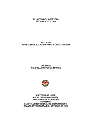 EL JUEGO DE LA CERVEZA
INFORME EJECUTIVO

AUTORES:
ACOSTA LEÓN JUAN FERNANDO CÓDIGO 62071044

DOCENTE:
ING. ÓSCAR MAYORGA TORRES

UNIVERSIDAD LIBRE
FACULTAD DE INGENIERÍA
PROGRAMA DE INGENIERÍA
INDUSTRIAL
ELECTIVA PROFESIONAL DE DISTRIBUCIÓN Y
TRANSPORTE BOGOTÁ D.C. OCTUBRE DE 2012

 