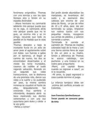 fenómeno enigmático. Thomas          Del jardín donde abundaban las
con una sonrisa y con los ojos       mariposas, se levantaron del
llorosos alzo a Simón en su          suelo y se asomaron dos
espalda diciéndole:                  cabezas por encima de una
- Ahora hermano no caminarás         selva de flores, un par de niños
adelante mío porque pueda que        de 10 y 8 años, para dar por
no te siga, ni caminarás atrás       terminado su juego, limpiaron
mío porque pueda que no te           sus rostros sucios con sus
guie, ve encima mío y se mi          pequeñas manos, recogieron
amigo, recuerda que todo es          sus armas de plástico, y salieron
posible en la medida que lo veas     corriendo a comer.
posible                              Terminada       la    comida    el
Thomas descalzo y bajo la            cachetón de Thomas de mejillas
incesante lluvia en un acto de       coloradas bajó de la mesa y con
amor pese al agotamiento subió       una tierna sonrisa llena de sopa
con todas sus fuerzas a gatas        le dio un pico a su madre,
por el barranco, al llegar al        Simón a diferencia de Thomas
camino de nuevo, los dos se          se     acerco     cabizbajo,  con
encontraban desarmados y el          pucheros y una tristeza en su
miedo los tenía inundados,           rostro para preguntarle:
cayeron de rodillas al suelo         -Mami, ¿mi capitán Bravo
rogando salvación, llorando en       cuando va regresar a casa?, ya
un      segundo      sus     vidas   ni lo recuerdo.
transcurrieron, con la deshonra       -Mi amor, tu papá regresará a
de una promesa rota, dieron sus      casa cuando termine el juego.
vidas a la suerte y no pudiendo
ser peor, la misma sombra            La infancia tampoco debe ser
inmensa se visualizó al frente de     victima del conflicto armado en
ellos,     lánguidamente       fue   Colombia.
creciendo muy sombría e
intimidante, despacio abrió su
boca mostrando sus dientes           Juan Francisco SanchezSuescun
vehementes y con una voz             Tercer puesto en concurso gotas
autoritaria pero dulce y cálida a    de tinta
la vez gritó:
-¡Niños a comer!
 
