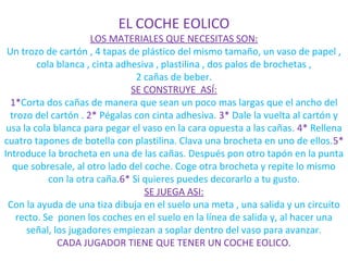 EL COCHE EOLICO
                      LOS MATERIALES QUE NECESITAS SON:
 Un trozo de cartón , 4 tapas de plástico del mismo tamaño, un vaso de papel ,
         cola blanca , cinta adhesiva , plastilina , dos palos de brochetas ,
                                 2 cañas de beber.
                                SE CONSTRUYE ASÍ:
  1*Corta dos cañas de manera que sean un poco mas largas que el ancho del
  trozo del cartón . 2* Pégalas con cinta adhesiva. 3* Dale la vuelta al cartón y
 usa la cola blanca para pegar el vaso en la cara opuesta a las cañas. 4* Rellena
cuatro tapones de botella con plastilina. Clava una brocheta en uno de ellos.5*
Introduce la brocheta en una de las cañas. Después pon otro tapón en la punta
   que sobresale, al otro lado del coche. Coge otra brocheta y repite lo mismo
            con la otra caña.6* Si quieres puedes decorarlo a tu gusto.
                                   SE JUEGA ASI:
 Con la ayuda de una tiza dibuja en el suelo una meta , una salida y un circuito
    recto. Se ponen los coches en el suelo en la línea de salida y, al hacer una
      señal, los jugadores empiezan a soplar dentro del vaso para avanzar.
              CADA JUGADOR TIENE QUE TENER UN COCHE EOLICO.
 