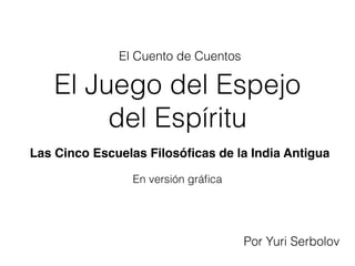 El Juego del Espejo
del Espíritu
En versión gráﬁca
Por Yuri Serbolov
El Cuento de Cuentos
Las Cinco Escuelas Filosóﬁcas de la India Antigua
 