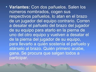 Variantes:  Con dos pañuelos. Salen los números nombrados, cogen sus respectivos pañuelos, lo atan en el brazo de un jugador del equipo contrario. Corren a desatar el pañuelo del brazo del jugador de su equipo para atarlo en la pierna de uno del otro equipo y vuelven a desatar el de la pierna del jugador de su equipo, para llevarlo a quién sostenía el pañuelo y atárselo al brazo. Quién primero acabe, gana. Se procura que salgan todos a participar. 