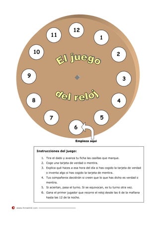 12
                 11                                   1

    10                                                             2



9
                                                                       3



    8                                                              4


                7                                     5
                                  6

                                   Empieza aquí


        Instrucciones del juego:

          1. Tira el dado y avanza tu ficha las casillas que marque.
          2. Coge una tarjeta de verdad o mentira.
          3. Explica qué haces a esa hora del día si has cogido la tarjeta de verdad
             o inventa algo si has cogido la tarjeta de mentira.
          4. Tus compañeros decidirán si creen que lo que has dicho es verdad o
             mentira.
          5. Si aciertan, pasa el turno. Si se equivocan, es tu turno otra vez.
          6. Gana el primer jugador que recorre el reloj desde las 6 de la mañana
             hasta las 12 de la noche.
 