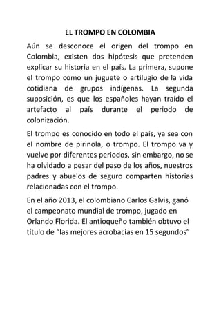 EL TROMPO EN COLOMBIA
Aún se desconoce el origen del trompo en
Colombia, existen dos hipótesis que pretenden
explicar su historia en el país. La primera, supone
el trompo como un juguete o artilugio de la vida
cotidiana de grupos indígenas. La segunda
suposición, es que los españoles hayan traído el
artefacto al país durante el periodo de
colonización.
El trompo es conocido en todo el país, ya sea con
el nombre de pirinola, o trompo. El trompo va y
vuelve por diferentes periodos, sin embargo, no se
ha olvidado a pesar del paso de los años, nuestros
padres y abuelos de seguro comparten historias
relacionadas con el trompo.
En el año 2013, el colombiano Carlos Galvis, ganó
el campeonato mundial de trompo, jugado en
Orlando Florida. El antioqueño también obtuvo el
título de “las mejores acrobacias en 15 segundos”
 