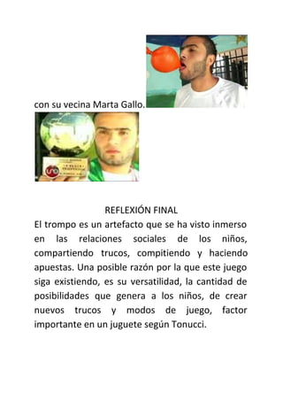 con su vecina Marta Gallo.
REFLEXIÓN FINAL
El trompo es un artefacto que se ha visto inmerso
en las relaciones sociales de los niños,
compartiendo trucos, compitiendo y haciendo
apuestas. Una posible razón por la que este juego
siga existiendo, es su versatilidad, la cantidad de
posibilidades que genera a los niños, de crear
nuevos trucos y modos de juego, factor
importante en un juguete según Tonucci.
 