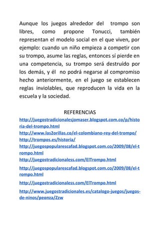 Aunque los juegos alrededor del trompo son
libres, como propone Tonucci, también
representan el modelo social en el que viven, por
ejemplo: cuando un niño empieza a competir con
su trompo, asume las reglas, entonces sí pierde en
una competencia, su trompo será destruído por
los demás, y él no podrá negarse al compromiso
hecho anteriormente, en el juego se establecen
reglas inviolables, que reproducen la vida en la
escuela y la sociedad.
REFERENCIAS
http://juegostradicionalesjomaser.blogspot.com.co/p/histo
ria-del-trompo.html
http://www.las2orillas.co/el-colombiano-rey-del-trompo/
http://trompos.es/historia/
http://juegospopularescafad.blogspot.com.co/2009/08/el-t
rompo.html
http://juegostradicionaless.com/ElTrompo.html
http://juegospopularescafad.blogspot.com.co/2009/08/el-t
rompo.html
http://juegostradicionaless.com/ElTrompo.html
http://www.juegostradicionales.es/catalogo-juegos/juegos-
de-ninos/peonza/Zzw
 