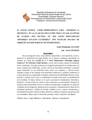13
EL JUEGO LÚDICO COMO HERRAMIENTA PARA MEJORAR LA
DISCIPLINA EN LA CLASE DE EDUCACIÓN FÍSICA EN LOS ALUMNOS
DE CUARTO AÑO SECCION “D” DEL LICEO BOLIVARIANO
“HENRIQUE IGNACIO GUTIÉRREZ” AÑO ESCOLAR 2013-2014 DE
LIBERTAD ESTADO BARINAS MUNICIPIO ROJAS
Isabel Maldonado 24.112.893
Luis Acosta 20.240.663
RESUMEN
Esta investigación tiene como objetivo desarrollar a nivel personal, social y
educativo la aplicación de juegos lúdicos en el proceso enseñanza aprendizaje en
alumnos de cuarto año sección D en el Liceo Bolivariano “Henrique Ignacio
Gutiérrez” de Libertad estado Barinas, con lo cual se busca mejorar la disciplina
de los estudiantes. El juego constituye la ocupación principal de los adolescentes, así
como un papel muy importante, ya que a través de éste puede estimularse y adquirir
mayor desarrollo en sus diferentes áreas como son cognitiva y afectivo-social.
Además el juego en los alumnos tiene propósitos educativos y también contribuye en
el incremento de sus capacidades creadoras, adquisición de habilidades básicas como:
atención y cálculo, por lo que es considerado un medio eficaz para el entendimiento
de la realidad. El marco teórico en la cual se presenta los fundamentos filosóficos,
históricos y técnicos bajo los cuales se hace necesario su conocimiento. Después de
explicar el posicionamiento teórico se indica la metodología a emplearse con aspectos
y métodos de investigación, aplicaciones de encuestas e interpretación de datos de los
estudiantes profesores y Padres de Familia, también se da a conocer conclusiones y
recomendaciones para mejorar la labor educativa, además se propone una guía acorde
con actividades lúdicas para el desarrollo personal, social y educativo del alumno.
Palabras claves: Juego Didácticos, Herramienta, Mejorar, Concentración.
República Bolivariana de Venezuela
Universidad Nacional Experimental de los Llanos
Occidentales “Ezequiel Zamora”
Vicerrectorado de Planificación y Desarrollo Social
Programa Ciencias de la Educación
 