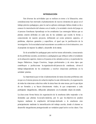 14
INTRODUCCIÓN
Son diversas las actividades que se realizan en torno a la Educación, estas
consideraciones han motivado al planteamiento de nuevos elementos de apoyo en el
trabajo práctico pedagógico, para lo cual se aplicara estrategias lúdicas donde se da a
conocer la interrelación del alumno con el medio y la sociedad a través del juego en
el proceso Enseñanza Aprendizaje en los estudiantes Las estrategias lúdicas que se
plantea estarán definidas en cada una de las unidades que resalta la forma y
conocimiento de nuestro proyecto, definiendo así como primeros aspectos, el
problema, objetivos generales y específicos, al igual que la justificación de la
investigación. En la sociedad actual necesitamos un cambio en el nivel educativo, con
el propósito de mejorar la calidad y desarrollo de la misma.
En la actualidad los pedagogos para resolver tareas adicionales, consecuencia
de los problemas sociales, económicos y pedagógicos que influyen sobre el estudiante
en la educación superior, tienen su fe puesta en los métodos activos y en particular los
Juegos Didácticos, Juegos Creativos, Juegos profesionales y de otros tipos que
contribuyen a perfeccionar la organización del proceso de enseñanza, elevar el
trabajo independiente de los estudiantes y resolver situaciones problemas en la
actividad práctica.
La importancia que reviste el planteamiento de tareas docentes problemas está
en que en el mismo proceso de solución implica la auto información y la organización
de todas las relaciones colectivas sobre la única base de estas tareas, por lo que dejan
de ser formales y se hacen directamente vitales, lo que compromete a cada
participante integralmente, influyendo plenamente en el contenido objeto de estudio.
La clase como forma básica de organización de la enseñanza debe responder a las
demandas que plantea la escuela moderna, por lo que los objetivos no pueden
lograrse mediante la ampliación del tiempo dedicado a la enseñanza sino
principalmente mediante la intensificación del trabajo escolar, donde el alumno se
desarrolle integralmente protagonizando un verdadero papel activo en las clases. Una
 