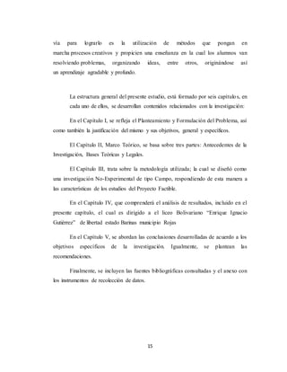 15
vía para lograrlo es la utilización de métodos que pongan en
marcha procesos creativos y propicien una enseñanza en la cual los alumnos van
resolviendo problemas, organizando ideas, entre otros, originándose así
un aprendizaje agradable y profundo.
La estructura general del presente estudio, está formado por seis capítulos, en
cada uno de ellos, se desarrollan contenidos relacionados con la investigación:
En el Capítulo I, se refleja el Planteamiento y Formulación del Problema, así
como también la justificación del mismo y sus objetivos, general y específicos.
El Capítulo II, Marco Teórico, se basa sobre tres partes: Antecedentes de la
Investigación, Bases Teóricas y Legales.
El Capítulo III, trata sobre la metodología utilizada; la cual se diseñó como
una investigación No-Experimental de tipo Campo, respondiendo de esta manera a
las características de los estudios del Proyecto Factible.
En el Capítulo IV, que comprenderá el análisis de resultados, incluido en el
presente capítulo, el cual es dirigido a el liceo Bolivariano “Enrique Ignacio
Gutiérrez” de libertad estado Barinas municipio Rojas
En el Capítulo V, se abordan las conclusiones desarrolladas de acuerdo a los
objetivos específicos de la investigación. Igualmente, se plantean las
recomendaciones.
Finalmente, se incluyen las fuentes bibliográficas consultadas y el anexo con
los instrumentos de recolección de datos.
 