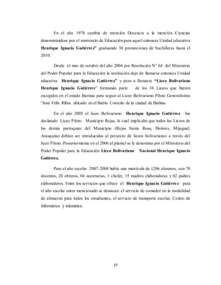 27
En el año 1978 cambia de mención Docencia a la mención Ciencias
denominándose por el ministerio de Educación para aquel entonces Unidad educativa
Henrique Ignacio Gutiérrez” graduando 30 promociones de bachilleres hasta el
2010.
Desde el mes de octubre del año 2004 por Resolución N° 64 del Ministerio
del Poder Popular para la Educación la institución dejo de llamarse entonces Unidad
educativa Henrique Ignacio Gutiérrez” y paso a llamarse “Liceo Bolivariano
Henrique Ignacio Gutiérrez” formando parte de los 10 Liceos que fueron
escogidos en el estado Barinas para seguir al Liceo Bolivariano Piloto Generalísimo
“José Félix Ribas ubicado en el Barrio Corocito de la ciudad de Barinas
En el año 2005 el liceo Bolivariano Henrique Ignacio Gutiérrez fue
declarado Liceo Piloto Municipio Rojas, lo cual implicaba que todos los Liceos de
las demás parroquias del Municipio (Rojas Santa Rosa, Dolores, Mijagual,
Arauquita) debían ser introducidas al proyecto de liceos bolivarianos a través del
liceo Piloto. Posteriormente en el 2006 al plantel se le denomina por el Ministerio del
Poder Popular para la Educación Liceo Bolivariano Nacional Henrique Ignacio
Gutiérrez.
Para el año escolar 2007-2008 había una matrícula de 1206 alumnos, con 70
docentes, 20 obreros, 04 secretarias, 1 chofer, 15 madres elaboradoras y 02 padres
elaboradores. Entre los servicios que ofrece el Henrique Ignacio Gutiérrez para
el año escolar antes mencionado se destacan: el servicio de comedor en la modalidad
de almuerzo para todos los estudiantes, el servicio de transporte escolar, Centro de
Informática y telemática.
 