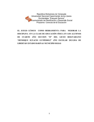 3
EL JUEGO LÚDICO COMO HERRAMIENTA PARA MEJORAR LA
DISCIPLINA EN LA CLASE DE EDUCACIÓN FÍSICA EN LOS ALUMNOS
DE CUARTO AÑO SECCION “D” DEL LICEO BOLIVARIANO
“HENRIQUE IGNACIO GUTIÉRREZ” AÑO ESCOLAR 2013-2014 DE
LIBERTAD ESTADO BARINAS MUNICIPIO ROJAS
República Bolivariana de Venezuela
Universidad Nacional Experimental de los Llanos
Occidentales “Ezequiel Zamora”
Vicerrectorado de Planificación y Desarrollo Social
Programa Ciencias de la Educación
 