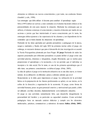 31
elementos se elaboran sus nuevos conocimientos y por tanto, sus conductas futuras
(Ausubel y cols., 1998).
Las estrategias que debe utilizar el docente para canalizar el aprendizaje según
Silva (1997) deben ser activas y estar centradas en el alumno haciendo énfasis en las
potencialidades de este para mejorar la situación. Mediante las estrategias que se
utilicen, el alumno construye el conocimiento y muestra al docente por medio de sus
acciones o juicios que han interiorizado el nuevo conocimiento; por lo tanto, las
estrategias deben ajustarse a las experiencia de los alumnos y ser dependiente de los
contenidos que se traten durante las situaciones de aprendizaje.
Partiendo de las ideas aportadas por grandes pensadores y pedagogos de la época,
surgen a mediados y finales del siglo XIX las primeras teorías sobre el juego; sin
embargo, es necesario destacar que para el desarrollo de ésta investigación se asumió
la Teoría Psicogenética planteada por Jean Piaget. El juego Partiendo de todos los
aspectos presentados por diferentes pensadores se puede definir el juego como una
actividad práctica, dinámica e integradora, elegida libremente, que se realiza para
proporcionar el aprendizaje y la recreación, a la vez permite que el individuo se
incorpore a la vida social. Por lo tanto, es uno de los primeros aprendizajes que el
niño tiene; sus primeros conocimientos se deben al juego. (Ortiz, 2005).
La idea de aplicar el juego en la institución educativa no es una idea nueva, se tienen
noticias de su utilización en diferentes países y sabemos además que en el
Renacimiento se le daba gran importancia al juego. La utilización de la actividad
lúdica en la preparación de los futuros profesionales se aplicó, en sus inicios, en la
esfera de la dirección y organización de la economía. El juego, como forma de
actividad humana, posee un gran potencial emotivo y motivacional que puede y debe
ser utilizado con fines docentes, fundamentalmente en la institución educativa.
El juego es una actividad, naturalmente feliz, que desarrolla integralmente la
personalidad del hombre y en particular su capacidad creadora. Como actividad
pedagógica tiene un marcado carácter didáctico y cumple con los elementos
intelectuales, prácticos, comunicativos y valorativos de manera lúdica. (Ortiz, 2005).
 