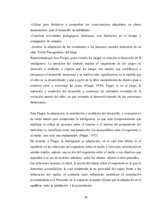 33
-Utilizar para fortalecer y comprobar los conocimientos adquiridos en clases
demostrativas para el desarrollo de habilidades.
-Constituir actividades pedagógicas dinámicas, con limitación en el tiempo y
conjugación de variantes.
-Acelerar la adaptación de los estudiantes a los procesos sociales dinámicas de su
vida. Teoría Psicogenética del Juego
Representada por Jean Piaget, quien estudia los juegos en relación al desarrollo de la
inteligencia. La aparición del símbolo implica el surgimiento de los juegos de
imitación o símbolos y expresa que los juegos son medios que contribuyen y
enriquecen el desarrollo intelectual y se vuelven más significativos en la medida que
el niño se va desarrollando y que a partir de la libre manipulación de objetos pasa a
construir otros y reinventar las cosas. (Piaget, 1970). Piaget ve en el juego, la
expresión y condición del desarrollo y construye un verdadero revelador de la
evolución mental del niño; ya que estimula al desenvolvimiento de las estructuras
intelectuales.
Para Piaget, la adaptación, la asimilación y condición del desarrollo, y conceptos es
de sumo interés para comprender la inteligencia, ya que todo comportamiento que
implique el reflejo de acciones sobre el exterior o el interior del pensamiento del
individuo, se manifiesta como una adaptación. Un desequilibrio entre el organismo y
el medio, esto sería una readaptación. (Piaget, 1972).
De acuerdo a Piaget, la inteligencia es adaptación, en el cual ésta última es el
equilibrio en las relaciones del organismo sobre el medio y viceversa, asimilación en
sentido amplio, supone; una acción del organismo sobre el medio y sus objetivos que
dependen a su vez de acciones anteriores sobre los mismos objetos u otros parecidos.
Las relaciones inversas, es decir, la acción del medio sobre el organismo es lo que se
denomina acomodación; la cual comprende la no pasividad del sujeto frente a las
influencias del medio, al contrario estas influencias modifican su asimilación
acomodándolo a él. Partiendo de lo expuesto se puede afirmar que la adaptación es el
equilibrio entre la asimilación y la acomodación.
 