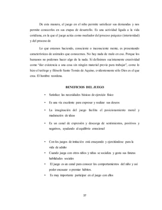 37
De esta manera, el juego en el niño permite satisfacer sus demandas y nos
permite conocerlos en sus etapas de desarrollo. Es una actividad ligada a la vida
cotidiana, en la que el juego actúa como mediador del proceso psíquico (interioridad)
y del proceso de
Lo que estamos haciendo, consciente o inconsciente mente, es presentando
características de animales que conocemos. No hay nada de malo en eso. Porque los
humanos no podemos hacer algo de la nada. Si definimos sucintamente creatividad
como “dar existencia a una cosa sin ningún material previo para trabajar”, como lo
hizo el teólogo y filósofo Santo Tomás de Aquino, evidentemente sólo Dios es el que
crea. El hombre reordena.
BENEFICIOS DEL JUEGO
• Satisface las necesidades básicas de ejercicio físico
• Es una vía excelente para expresar y realizar sus deseos
• La imaginación del juego facilita el posicionamiento moral y
maduración de ideas
• Es un canal de expresión y descarga de sentimientos, positivos y
negativos, ayudando al equilibrio emocional
• Con los juegos de imitación está ensayando y ejercitándose para la
vida de adulto
• Cuando juega con otros niños y niñas se socializa y gesta sus futuras
habilidades sociales
• El juego es un canal para conocer los comportamientos del niño y así
poder encauzar o premiar hábitos.
• Es muy importante participar en el juego con ellos
 
