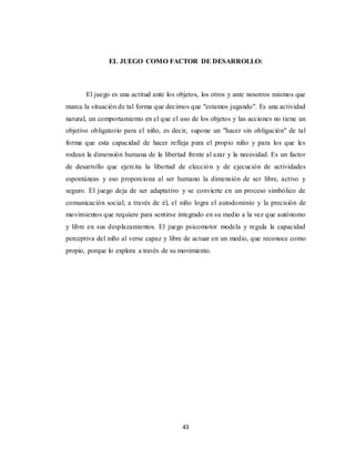 43
EL JUEGO COMO FACTOR DE DESARROLLO:
El juego es una actitud ante los objetos, los otros y ante nosotros mismos que
marca la situación de tal forma que decimos que "estamos jugando". Es una actividad
natural, un comportamiento en el que el uso de los objetos y las acciones no tiene un
objetivo obligatorio para el niño, es decir, supone un "hacer sin obligación" de tal
forma que esta capacidad de hacer refleja para el propio niño y para los que les
rodean la dimensión humana de la libertad frente al azar y la necesidad. Es un factor
de desarrollo que ejercita la libertad de elección y de ejecución de actividades
espontáneas y eso proporciona al ser humano la dimensión de ser libre, activo y
seguro. El juego deja de ser adaptativo y se convierte en un proceso simbólico de
comunicación social; a través de él, el niño logra el autodominio y la precisión de
movimientos que requiere para sentirse integrado en su medio a la vez que autónomo
y libre en sus desplazamientos. El juego psicomotor modela y regula la capacidad
perceptiva del niño al verse capaz y libre de actuar en un medio, que reconoce como
propio, porque lo explora a través de su movimiento.
 