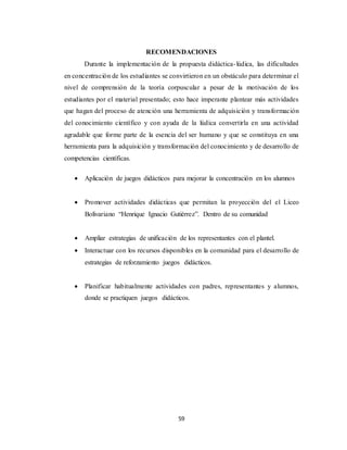 59
RECOMENDACIONES
Durante la implementación de la propuesta didáctica-lúdica, las dificultades
en concentración de los estudiantes se convirtieron en un obstáculo para determinar el
nivel de comprensión de la teoría corpuscular a pesar de la motivación de los
estudiantes por el material presentado; esto hace imperante plantear más actividades
que hagan del proceso de atención una herramienta de adquisición y transformación
del conocimiento científico y con ayuda de la lúdica convertirla en una actividad
agradable que forme parte de la esencia del ser humano y que se constituya en una
herramienta para la adquisición y transformación del conocimiento y de desarrollo de
competencias científicas.
 Aplicación de juegos didácticos para mejorar la concentración en los alumnos
 Promover actividades didácticas que permitan la proyección del el Liceo
Bolivariano “Henrique Ignacio Gutiérrez”. Dentro de su comunidad
 Ampliar estrategias de unificación de los representantes con el plantel.
 Interactuar con los recursos disponibles en la comunidad para el desarrollo de
estrategias de reforzamiento juegos didácticos.
 Planificar habitualmente actividades con padres, representantes y alumnos,
donde se practiquen juegos didácticos.
 