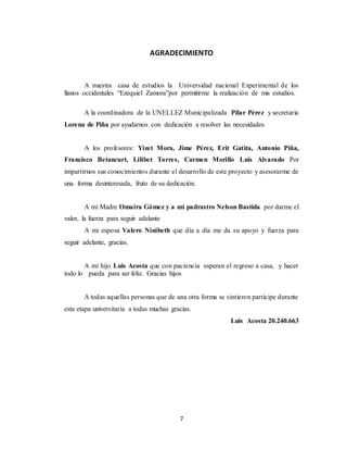 7
AGRADECIMIENTO
A nuestra casa de estudios la Universidad nacional Experimental de los
llanos occidentales “Ezequiel Zamora”por permitirme la realización de mis estudios.
A la coordinadora de la UNELLEZ Municipalizada Pilar Pérez y secretaria
Lorena de Piña por ayudarnos con dedicación a resolver las necesidades
A los profesores: Yizet Mora, Jime Pérez, Erit Gatita, Antonio Piña,
Francisco Betancurt, Lilibet Torres, Carmen Morillo Luis Alvarado Por
impartirnos sus conocimientos durante el desarrollo de este proyecto y asesorarme de
una forma desinteresada, fruto de su dedicación.
A mi Madre Omaira Gómez y a mi padrastro Nelson Bastida por darme el
valor, la fuerza para seguir adelante
A mi esposa Valero Ninibeth que día a día me da su apoyo y fuerza para
seguir adelante, gracias.
A mi hijo Luis Acosta que con paciencia esperan el regreso a casa, y hacer
todo lo pueda para ser feliz. Gracias hijos
A todas aquellas personas que de una otra forma se sintieron participe durante
esta etapa universitaria a todas muchas gracias.
Luis Acosta 20.240.663
 