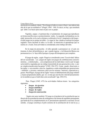 124
encima de su conducta diaria. “En el juego el niño es como si fuera una cabeza más
alto de lo que en realidad es” (Piaget, 1945: 198). Es decir, no hay que enseñarle
qué debe o no hacer para estar en paz con su grupo.
Vigotsky, asigna a la primera fase el predominio de juegos que reproducen
en forma sencilla cosas o acontecimientos reales. La segunda, inclinándose ya a la
edad preescolar, en la cual se destaca o sobresale el nivel imaginativo del juego -
el niño juega con su amigo invisible -. Le sigue la fase donde se realizan los juegos
reglados. Estos facilitan al niño o a la niña la transición al aprendizaje que se
realiza en el aula. Esta actividad es considerada como trabajo del niño.
En la etapa de preescolar, el niño aprende a permanecer en el aula sin
traumas, lo duro del problema es que cuando ingresa a la Educación Básica esa
permanencia se le hace difícil porque el juego allí desaparece por completo.
El juego de reglas, según Piaget es considerado como “la actividad lúdica
del ser socializado. Los juegos de reglas son juegos de combinaciones sensorio
motoras... o intelectuales... con competencia de los individuos (sin lo cual la regla
sería inútil) y reguladas por un código transmitido de una generación a otra o por
un simple acuerdo entre las partes” (1945: 196-197). Como puede observarse, o
las reglas o son acuerdos entre los jugadores o están estipuladas por generaciones
- infantiles o jóvenes- anteriores, pero con los mismos intereses, expectativas y
gustos. Para Piaget, el juego de las reglas “marca el debilitamiento del juego infantil
y el paso propiamente adulto, que no es más que una ficción vital del pensamiento
en la medida en que el individuo está socializado” (pp. 230-231).
Para Piaget (1945: 475) las actividades lúdicas tienen las categorías
siguientes:
• Juegos de ejercicio
• Juegos simbólicos
• Juegos de reglas
• Juegos de construcción
Según este autor también “El juego es el producto de la asimilación que se
disocia de la acomodación antes de reintegrarse a las formas de equilibrio permanente,
que harán de él su complementario en el pensamiento operatorio o racional. En ese
sentido, el juego constituye el polo extremo de la asimilación de lo real al yo, y
Carmen Minerva Torres
 
