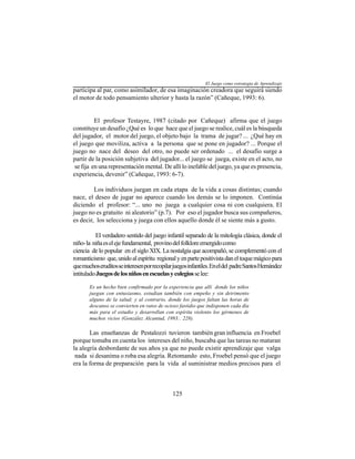 125
participa al par, como asimilador, de esa imaginación creadora que seguirá siendo
el motor de todo pensamiento ulterior y hasta la razón” (Cañeque, 1993: 6).
El profesor Testayre, 1987 (citado por Cañeque) afirma que el juego
constituye un desafío ¿Qué es lo que hace que el juego se realice, cuál es la búsqueda
del jugador, el motor del juego, el objeto bajo la trama de jugar? ... ¿Qué hay en
el juego que moviliza, activa a la persona que se pone en jugador? ... Porque el
juego no nace del deseo del otro, no puede ser ordenado ... el desafío surge a
partir de la posición subjetiva del jugador... el juego se juega, existe en el acto, no
se fija en una representación mental. De allí lo inefable del juego, ya que es presencia,
experiencia, devenir” (Cañeque, 1993: 6-7).
Los individuos juegan en cada etapa de la vida a cosas distintas; cuando
nace, el deseo de jugar no aparece cuando los demás se lo imponen. Continúa
diciendo el profesor: “... uno no juega a cualquier cosa ni con cualquiera. El
juego no es gratuito ni aleatorio” (p.7). Por eso el jugador busca sus compañeros,
es decir, los selecciona y juega con ellos aquello donde él se siente más a gusto.
El verdadero sentido del juego infantil separado de la mitología clásica, donde el
niño-la niñaeselejefundamental, provinodelfolkloreemergidocomo
ciencia de lo popular en el siglo XIX. La nostalgia que acompañó, se complementó con el
romanticismo que,unidoalespíritu regionalyenpartepositivistadaneltoquemágicopara
quemuchoseruditosseinteresenporrecopilarjuegosinfantiles.Eneldel padreSantosHernández
intituladoJuegosdelosniñosenescuelasycolegiosselee:
Es un hecho bien confirmado por la experiencia que allí donde los niños
juegan con entusiasmo, estudian también con empeño y sin detrimento
alguno de la salud; y al contrario, donde los juegos faltan las horas de
descanso se convierten en ratos de ocioso fastidio que indisponen cada día
más para el estudio y desarrollan con espíritu violento los gérmenes de
muchos vicios (González Alcantud, 1993:. 228).
Las enseñanzas de Pestalozzi tuvieron también gran influencia en Froebel
porque tomaba en cuenta los intereses del niño, buscaba que las tareas no mataran
la alegría desbordante de sus años ya que no puede existir aprendizaje que valga
nada si desanima o roba esa alegría. Retomando esto, Froebel pensó que el juego
era la forma de preparación para la vida al suministrar medios precisos para el
El Juego como estrategia de Aprendizaje
 