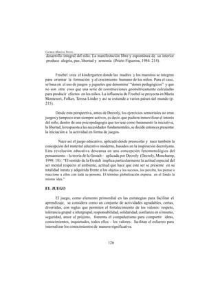 126
desarrollo integral del niño. La manifestación libre y espontánea de su interior
produce alegría, paz, libertad y armonía (Prieto Figueroa, 1984: 214).
Froebel crea el kindergarten donde las madres y los maestros se integran
para orientar la formación y el crecimiento humano de los niños. Para el caso,
se basa en el uso de juegos y juguetes que denomina¨ “dones pedagógicos” y que
no son otra cosa que una serie de construcciones geométricamente calculadas
para producir efectos en los niños. La influencia de Froebel se proyecta en María
Montesori, Folker, Teresa Linder y así se extiende a varios países del mundo (p.
215).
Desde esta perspectiva, antes de Decroly, los ejercicios sensoriales no eran
juegos y tampoco eran siempre activos, es decir, que pudiera inmovilizar el interés
del niño, dentro de una psicopedagogía que tuviese como basamento la iniciativa,
la libertad, la respuesta a las necesidades fundamentales, se decide entonces presentar
la iniciación a la actividad en forma de juegos.
Nace así el juego educativo, aplicado desde preescolar y nace también la
concepción del material educativo moderno, basados en la inspiración decrolyana.
Esta revolución educativa descansa en una concepción fenomenológica del
pensamiento - la teoría de la Gestalt - aplicada por Decroly (Decroly, Monchamp,
1998: 18) : “El sentido de la Gestalt implica particularmente la actitud especial del
ser mental respecto al ambiente, actitud que hace que este ser se presente en su
totalidad innata y adquirida frente a los objetos y los sucesos, los perciba, los piense o
reaccione a ellos con toda su persona. El término globalización expresa en el fondo la
misma idea.”
EL JUEGO
El juego, como elemento primordial en las estrategias para facilitar el
aprendizaje, se considera como un conjunto de actividades agradables, cortas,
divertidas, con reglas que permiten el fortalecimiento de los valores: respeto,
tolerancia grupal e intergrupal, responsabilidad, solidaridad, confianza en sí mismo,
seguridad, amor al prójimo, fomenta el compañerismo para compartir ideas,
conocimientos, inquietudes, todos ellos – los valores- facilitan el esfuerzo para
internalizar los conocimientos de manera significativa.
Carmen Minerva Torres
 