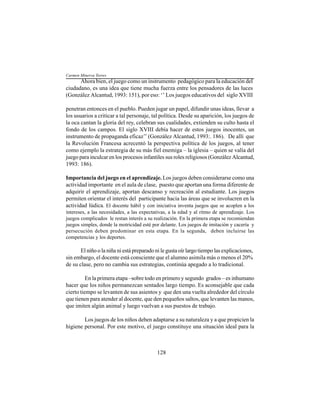 128
Ahora bien, el juego como un instrumento pedagógico para la educación del
ciudadano, es una idea que tiene mucha fuerza entre los pensadores de las luces
(González Alcantud, 1993: 151), por eso: ‘’ Los juegos educativos del siglo XVIII
penetran entonces en el pueblo. Pueden jugar un papel, difundir unas ideas, llevar a
los usuarios a criticar a tal personaje, tal política. Desde su aparición, los juegos de
la oca cantan la gloria del rey, celebran sus cualidades, extienden su culto hasta el
fondo de los campos. El siglo XVIII debía hacer de estos juegos inocentes, un
instrumento de propaganda eficaz’’ (González Alcantud, 1993:. 186). De allí que
la Revolución Francesa acrecentó la perspectiva política de los juegos, al tener
como ejemplo la estrategia de su más fiel enemiga – la iglesia – quien se valía del
juego para inculcar en los procesos infantiles sus roles religiosos (González Alcantud,
1993: 186).
Importancia del juego en el aprendizaje. Los juegos deben considerarse como una
actividad importante en el aula de clase, puesto que aportan una forma diferente de
adquirir el aprendizaje, aportan descanso y recreación al estudiante. Los juegos
permiten orientar el interés del participante hacia las áreas que se involucren en la
actividad lúdica. El docente hábil y con iniciativa inventa juegos que se acoplen a los
intereses, a las necesidades, a las expectativas, a la edad y al ritmo de aprendizaje. Los
juegos complicados le restan interés a su realización. En la primera etapa se recomiendan
juegos simples, donde la motricidad esté por delante. Los juegos de imitación y cacería y
persecución deben predominar en esta etapa. En la segunda, deben incluirse las
competencias y los deportes.
El niño o la niña ni está preparado ni le gusta oír largo tiempo las explicaciones,
sin embargo, el docente está consciente que el alumno asimila más o menos el 20%
de su clase, pero no cambia sus estrategias, continúa apegado a lo tradicional.
En la primera etapa –sobre todo en primero y segundo grados – es inhumano
hacer que los niños permanezcan sentados largo tiempo. Es aconsejable que cada
cierto tiempo se levanten de sus asientos y que den una vuelta alrededor del círculo
que tienen para atender al docente, que den pequeños saltos, que levanten las manos,
que imiten algún animal y luego vuelvan a sus puestos de trabajo.
Los juegos de los niños deben adaptarse a su naturaleza y a que propicien la
higiene personal. Por este motivo, el juego constituye una situación ideal para la
Carmen Minerva Torres
 
