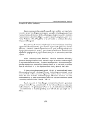129
formación de hábitos higiénicos.
La experiencia enseña que en la segunda etapa también son importantes
esos ratos de ocio bien dirigidos en los cuales se pueden incluir juegos, canciones,
cuentos, retahílas, adivinanzas, fábulas, trabalenguas, jitanjáforas, cuentos crecientes,
cuentos mínimos, descifrar códigos ¿A qué se parece?, anagramas, entre otros
(Torres Perdomo, 1991, 1993, 2001). Si las actividades se combinan el resultado
tiene que ser halagador.
Estos períodos de descanso benefician el desenvolvimiento del estudiante y
le permiten al docente controlar – para orientar – el proceso de aprendizaje en forma
individual y colectiva. También le permiten conocer quién produce y cómo lo hace,
bajo qué procedimientos se orienta y qué actitudes involucra. Esas manifestaciones
espontáneas que propician los juegos sirven de pauta para las evaluaciones conscientes
y justas.
Todas las investigaciones, hasta hoy, conducen solamente al estudio y
aplicación del juego en preescolar y la primera etapa de la Educación Básica, pero
es importante tomar en cuenta y recuperar la energía lúdica del adolescente para
quienes el juego tiene una significación muy distinta de la funcional, ya que ellos
tratan de subordinar el yo real al yo imaginario (Leif y Brunelle, 1978: 80).
El juego, como elemento esencial en la vida del ser humano, afecta de manera
diferente cada período de la vida: juego libre para el niño y juego sistematizado para el
adolescente. Todo esto lleva a considerar el gran valor que tiene el juego para la educación,
por eso han sido inventados los llamados juegos didácticos o educativos, los cuales
están elaborados de tal modo que provocan el ejercicio de funciones mentales en general
o de manera particular (Prieto Figueroa, 1984: 85).
Desde este punto de vista, el juego es una combinación entre aprendizaje
serio y diversión. No hay acontecimientos de más valor que descubrir que el juego
puede ser creativo y el aprendizaje divertido. Si las actividades del aula se planifican
conscientemente, el docente aprende y se divierte a la par que cumple con su
trabajo.
El Juego como estrategia de Aprendizaje
 