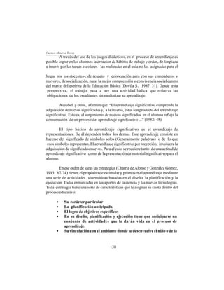 130
A través del uso de los juegos didácticos, en el proceso de aprendizaje es
posible lograr en los alumnos la creación de hábitos de trabajo y orden, de limpieza
e interés por las tareas escolares - las realizadas en el aula no las asignadas para el
hogar por los docentes-, de respeto y cooperación para con sus compañeros y
mayores, de socialización, para la mejor comprensión y convivencia social dentro
del marco del espíritu de la Educación Básica (Dávila S., 1987: 31). Desde esta
perspectiva, el trabajo pasa a ser una actividad lúdica que refuerza las
obligaciones de los estudiantes sin mediatizar su aprendizaje.
Ausubel y otros, afirman que “El aprendizaje significativo comprende la
adquisición de nuevos significados y, a la inversa, éstos son producto del aprendizaje
significativo. Esto es, el surgimiento de nuevos significados en el alumno refleja la
consumación de un proceso de aprendizaje significativo ...” (1982: 48).
El tipo básico de aprendizaje significativo es el aprendizaje de
representaciones. De él dependen todos los demás. Este aprendizaje consiste en
hacerse del significado de símbolos solos (Generalmente palabras) o de lo que
esos símbolos representan. El aprendizaje significativo por recepción, involucra la
adquisición de significados nuevos. Para el caso se requiere tanto de una actitud de
aprendizaje significativo como de la presentación de material significativo para el
alumno.
En ese orden de ideas las estrategias (Charría de Alonso y González Gómez,
1993: 67-74) tienen el propósito de estimular y promover el aprendizaje mediante
una serie de actividades sistemáticas basadas en el diseño, la planificación y la
ejecución. Todas enmarcadas en los aportes de la ciencia y las nuevas tecnologías.
Toda estrategia tiene una serie de características que le asignan su cuota dentro del
proceso educativo:
• Su carácter particular
• La planificación anticipada.
• El logro de objetivos específicos
• En su diseño, planificación y ejecución tiene que anticiparse un
conjunto de actividades que le darán vida en el proceso de
aprendizaje.
• Su vinculación con el ambiente donde se desenvuelve el niño o de la
Carmen Minerva Torres
 