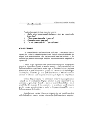 131
niña es fundamental.
Para diseñar una estrategia es menester conocer:
1. ¿Qué se quiere fomentar en el estudiante, es decir, qué competencias
desarrollar?
2. ¿Cómo se va a desarrollar el proceso?
3. ¿Con qué recursos se cuenta?
4. ¿Por qué ese aprendizaje? ¿Para qué le sirve?
CONCLUSIONES
Las estrategias deben ser innovadoras, motivantes y que promocionen el
aprendizaje. Con actividades que generen estos aspectos, cualquier momento que
se pase en el aula lo disfrutan tanto los estudiantes como los docentes. Es una
situación que permite correr riesgos. Atrévase. Invente en beneficio del proceso de
aprendizaje.
Como el fin que se persigue con la aplicación de los juegos es el de proponer
juegos, se sugirió a los docentes de Puente Carache y El Jobo que las microclases
se realizacen tomando en cuenta en primer lugar, las competencias que se pretenden
fomentar en el grado seleccionado y luego las habilidades del docente para
desarrollarlas, sin olvidar que cada grado tiene niveles de dificultad variados,
entonces en cada clase hacer los ajustes necesarios para lograr esas competencias.
Como el fin es consciente y su consecución aporta vivencias significativas
- en cada uno de los integrantes del grupo- entonces -el juego- se convierte en una
estrategia de aprendizaje lograda a través de las actividades lúdicas -con la
creatilvidad del docente y de los estudiantes-, en un ambiente donde no exista
presión para que aprenda, sino que se realice en forma espontánea y libre como es
la forma de actuar de los niños.
Sin embargo, se cree que el juego no es neutro, sino que va exigiendo cierta
dificultad cada vez mayor, pero ese esfuerzo haciéndolo agradable, aceptado y
El Juego como estrategia de Aprendizaje
 