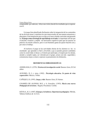 132
comprendido por cada uno, ofrece una visión clara de los resultados que se esperan
con él.
Un juego bien planificado fácilmente cubre la integración de los contenidos
de las diversas áreas y entrelaza los ejes transversales de una manera armoniosa y
placentera. Esta integración que se exige en el nuevo diseño curricular está presente
en El juego como estrategia de aprendizaje en el aula, lo importante allí fue que
el docente visualizó y amplió sus horizontes cognitivos para que los pusiese en
práctica sin mucho esfuerzo, pero sí con bastantes ganas de querer hacerlo con y
por amor al trabajo.
Al incluirse el juego en las actividades diarias de los alumnos se les va
enseñando que aprender es fácil y divertido y que se pueden generar cualidades
como la creatividad, el deseo y el interés por participar, el respeto por los demás,
atender y cumplir reglas, ser valorado por el grupo, actuar con más seguridad y
comunicarse mejor, es decir, expresar su pensamiento sin obstáculos.
REFERENCIAS BIBLIOGRÁFÍCAS
ANDER-EGG, E. (1978). Técnicas de investigación social. Buenos Aires, El Cid
editor.
AUSUBEL, D. J. y otros. (1982). Psicología educativa. Un punto de vista
cognoscitivo. México, Trillas.
CAÑEQUE, H. (1993). Juego y vida. Buenos Aires, El Ateneo.
CHARRÍA DE ALONSO, M.E. y A. González. (1993). Hacia una nueva
Pedagogía de la lectura. Bogotá, Procultura- Cerlalc.
DÁVILA , R. J. (1987). El juego y la ludoteca. Importancia pedagógica. Mérida,
Talleres Gráficos de la ULA.
Carmen Minerva Torres
 