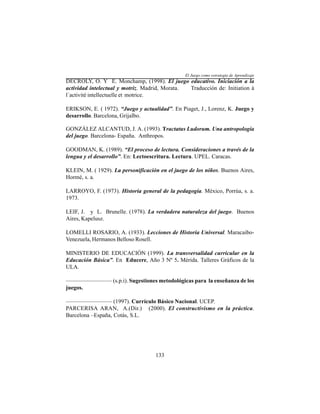 133
DECROLY, O. Y E. Monchamp, (1998). El juego educativo. Iniciación a la
actividad intelectual y motriz. Madrid, Morata. Traducción de: Initiation à
l´activité intellectuelle et motrice.
ERIKSON, E. ( 1972). “Juego y actualidad”. En Piaget, J., Lorenz, K. Juego y
desarrollo. Barcelona, Grijalbo.
GONZÁLEZ ALCANTUD, J. A. (1993). Tractatus Ludorum. Una antropología
del juego. Barcelona- España. Anthropos.
GOODMAN, K. (1989). “El proceso de lectura. Consideraciones a través de la
lengua y el desarrollo”. En: Lectoescritura. Lectura. UPEL. Caracas.
KLEIN, M. ( 1929). La personificación en el juego de los niños. Buenos Aires,
Hormé, s. a.
LARROYO, F. (1973). Historia general de la pedagogía. México, Porrúa, s. a.
1973.
LEIF, J. y L. Brunelle. (1978). La verdadera naturaleza del juego. Buenos
Aires, Kapelusz.
LOMELLI ROSARIO, A. (1933). Lecciones de Historia Universal. Maracaibo-
Venezuela, Hermanos Belloso Rosell.
MINISTERIO DE EDUCACIÓN (1999). La transversalidad curricular en la
Educación Básica”. En Educere, Año 3 Nº 5. Mérida. Talleres Gráficos de la
ULA.
———————— (s.p.i). Sugestiones metodológicas para la enseñanza de los
juegos.
———————— (1997). Currículo Básico Nacional. UCEP.
PARCERISA ARAN, A.(Dir.) (2000). El constructivismo en la práctica.
Barcelona –España, Cotás, S.L.
El Juego como estrategia de Aprendizaje
 