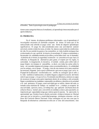 117
al hombre. Tanto la psicología como la pedagogía
tienen como categorías básicas al estudiante y al aprendizaje interconectados por el
aporte didáctico.
EL PROBLEMA
En el intento de plantear problemas relacionados con el aprendizaje el
investigador encuentra un ilimitado conjunto de temas. El tema que se ha
seleccionado está referido al juego como una forma de adquirir aprendizajes
significativos. El juego ha sido considerado como una actividad de carácter
universal, común a todas las razas, en todas las épocas y para todas las condiciones
de vida. En ese sentido los gustos y las costumbres en todo el globo terráqueo han
evolucionado a la par quizá de la ciencia y la tecnología. El juego es estimulante y
favorecedor de cualidades morales en los niños y en las niñas como son la honradez,
el dominio de sí mismo, la seguridad, la atención - se concentra en lo que hace, la
reflexión, la búsqueda de alternativas para ganar, el respeto por las reglas, la
curiosidad, la imaginación, la iniciativa, el sentido común, pero sobre todo el
juego limpio- sin trampas ni zancadillas, es decir, con todas las cartas sobre la
mesa - sin esconder ninguna en la manga- como se acostumbra decir, y la solidaridad
con los amigos, con el grupo. El juego, visto de esta manera sirve para canalizar
las tensiones, llegando poco a poco a diferenciar qué cosa es juego y qué no lo es.
El papel de la educación - escolarizada o no - estriba en conseguir que el niño y
la niña - también el adolescente y el adulto lleguen a adquirir la noción del límite
entre lo que es juego y lo que no lo es. Si entiende esta diferencia, entonces es capaz
de reconocer al juego como parte importante dentro de su trabajo y sólo así puede
llegar a considerarse un ciudadano responsable con deberes y derechos en la sociedad
a la cual pertenece. El juego, como actividad que se realiza dentro del aula, es
tomado como sinónimo de trabajo - en realidad lo es- y trabajo, es ocuparse de
una actividad, ejercicio, tarea, y al trabajo hay que aplicarle una buena dosis de
esfuerzo físico y mental para convertirlo en realidad, es decir, para ejecutarlo, no
importa de qué capacidades tenga que valerse quien lo ejecuta. Se aprovecha la
oportunidad que brinda el nuevo diseño curricular al dejar al alumno en libertad
para que con su iniciativa y creatividad proponga estrategias cónsonas con las
áreas del Currículo Básico Nacional. Estas estrategias no son otra cosa que la
búsqueda de alternativas coherentes no sólo con el área del conocimiento, sino
El Juego como estrategia de Aprendizaje
 