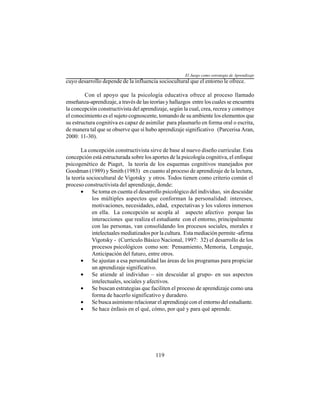 119
cuyo desarrollo depende de la influencia sociocultural que el entorno le ofrece.
Con el apoyo que la psicología educativa ofrece al proceso llamado
enseñanza-aprendizaje, a través de las teorías y hallazgos entre los cuales se encuentra
la concepción constructivista del aprendizaje, según la cual, crea, recrea y construye
el conocimiento es el sujeto cognoscente, tomando de su ambiente los elementos que
su estructura cognitiva es capaz de asimilar para plasmarlo en forma oral o escrita,
de manera tal que se observe que sí hubo aprendizaje significativo (Parcerisa Aran,
2000: 11-30).
La concepción constructivista sirve de base al nuevo diseño curricular. Esta
concepción está estructurada sobre los aportes de la psicología cognitiva, el enfoque
psicogenético de Piaget, la teoría de los esquemas cognitivos manejados por
Goodman (1989) y Smith (1983) en cuanto al proceso de aprendizaje de la lectura,
la teoría sociocultural de Vigotsky y otros. Todos tienen como criterio común el
proceso constructivista del aprendizaje, donde:
• Se toma en cuenta el desarrollo psicológico del individuo, sin descuidar
los múltiples aspectos que conforman la personalidad: intereses,
motivaciones, necesidades, edad, expectativas y los valores inmersos
en ella. La concepción se acopla al aspecto afectivo porque las
interacciones que realiza el estudiante con el entorno, principalmente
con las personas, van consolidando los procesos sociales, morales e
intelectuales mediatizados por la cultura. Esta mediación permite -afirma
Vigotsky - (Currículo Básico Nacional, 1997: 32) el desarrollo de los
procesos psicológicos como son: Pensamiento, Memoria, Lenguaje,
Anticipación del futuro, entre otros.
• Se ajustan a esa personalidad las áreas de los programas para propiciar
un aprendizaje significativo.
• Se atiende al individuo – sin descuidar al grupo- en sus aspectos
intelectuales, sociales y afectivos.
• Se buscan estrategias que faciliten el proceso de aprendizaje como una
forma de hacerlo significativo y duradero.
• Se busca asimismo relacionar el aprendizaje con el entorno del estudiante.
• Se hace énfasis en el qué, cómo, por qué y para qué aprende.
El Juego como estrategia de Aprendizaje
 