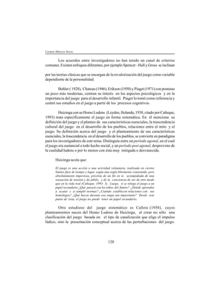 120
Los acuerdos entre investigadores no han tenido un canal de criterios
comunes. Existen enfoques diferentes, por ejemplo Spencer –Hall y Gross se inclinan
por las teorías clásicas que se encargan de la revalorización del juego como variable
dependiente de la personalidad.
Buhler ( 1928), Chateau (1946), Erikson (1950) y Piaget (1971) con posturas
un poco más modernas, centran su interés en los aspectos psicológicos y en la
importancia del juego para el desarrollo infantil. Piaget lo tomó como referencia y
centró sus estudios en el juego a partir de los procesos cognitivos.
Huizinga con su Homo Ludens (Leyden, Holanda, 1938, citado por Cañeque,
1993) trata específicamente el juego en forma sistemática. En él menciona su
definición del juego y el planteo de sus características esenciales, la trascendencia
cultural del juego en el desarrollo de los pueblos, relaciones entre el mito y el
juego. Su definición acerca del juego y el planteamiento de sus características
esenciales, la trascendencia en el desarrollo de los pueblos, se convierte en paradigma
para los investigadores de este tema. Distinguía entre un período agonal, en el cual
el juego era sustancial a todo hecho social, y un período post agonal, desprovisto de
la cualidad ludens o por lo menos con ésta muy mitigada o desvanecida.
Huizinga acota que:
El juego es una acción o una actividad voluntaria, realizada en ciertos
límites fijos de tiempo y lugar, según una regla libremente consentida pero
absolutamente imperiosa, provista de un fin en sí, acompañada de una
sensación de tensión y de júbilo, y de la conciencia de ser de otro modo
que en la vida real (Cañeque, 1993: 3). Luego, si se relega el juego a un
papel secundario ¿Qué pasará con los niños del futuro? ¿Dónde aprenden
a acatar y a cumplir normas? ¿Cuándo establecen relaciones con sus
homólogos? ¿Qué hacen durante esa etapa tan importante? Desde este
punto de vista, el juego no puede tener un papel secundario.
Otro estudioso del juego sistemático es Callois (1958), cuyos
planteamientos nacen del Homo Ludens de Huizinga, al crear no sólo una
clasificación del juego basada en el tipo de canalización que elige el impulso
lúdico, sino la presentación conceptual acerca de las perturbaciones del juego.
Carmen Minerva Torres
 