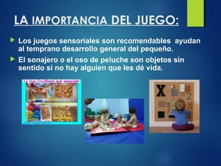 LA IMPORTANCIA DEL JUEGO:
 Los juegos sensoriales son recomendables ayudan
al temprano desarrollo general del pequeño.
 ...