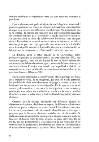 10
insumo motivador y organizador para dar una respuesta concreta al
problema.
Quieneshemosparticipado,dealgunaforma,delagénesishistóricadel
proyecto, podemos dar cuenta de innumerables aciertos, como también
de aspectos a mejorar sensiblemente con el tiempo. No obstante, lo que
se ha logrado, de manera contundente, es la convicción de la necesidad
de construir diálogos para reconstruir el tejido académico-científico.
La consolidación de redes de colaboración horizontal, que busquen
reducir las tendencias asimétricas entre ambos sub-sistemas, ha sido el
objetivo principal, que trajo aparejado una mejora en la articulación
entre investigación educativa, formación docente y transformación de
las prácticas de enseñanza en el Sistema de Educación Superior.
La distancia entre el saber experto de la Universidad, como
productora genuina de conocimientos y, por otra parte, los ISFD, mal
vistos por algunos, como simples lugares de paso de dichos saberes, fue
tan marcada en la historia reciente, que la asimetría del conocimiento se
volvió un abismo. O mejor, una muralla que impedía descubrir el real
estado de avance en la producción de conocimientos vinculados con las
prácticas docentes (Ducart, 2012).
Es así, que la habilitación de este Proyecto Mixto, produjo una fisura
en la inercia histórica, de tal magnitud, que aún, en estado germinal,
ha posibilitado abrir verdaderamente el juego a nuevos actores no
habituales en los procesos de investigación. De lo que se trata es de
acercar y democratizar el acceso a la investigación, a sus procesos y
productos, a su validación académica y científica, a la mayor cantidad
de actores y voces y sobre todo, a la diversidad de lenguajes y sistemas
de ideas.
Creemos que la sinergia producida por diferentes grupos, de
diferentes instituciones, de diferentes lugares, de diferentes sub-sistemas
educativos, puede enriquecer de manera sensible las prácticas docentes.
La mixtura y convivencia de sistemas de ideas diferentes, hará que la
pregunta por la distancia planteada inicialmente, pierda sentido. Se
trata, entonces, de concebir la investigación situada, como un modo de
favorecer el diálogo entre distintos sistemas de ideas diferentes. De tal
modo, que sus participantes y la socialización de sus resultados en las
instituciones de pertenencia, transformen sus ideas en la interacción y
el intercambio de experiencias y saberes. De esa forma, se podrá acceder
 
