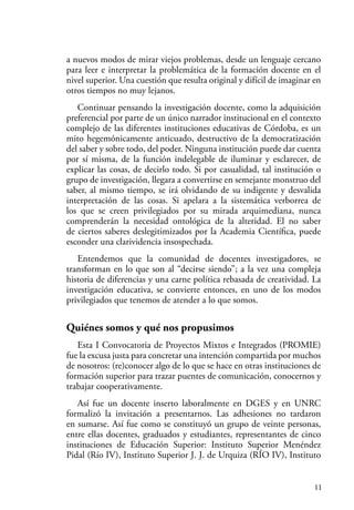 11
a nuevos modos de mirar viejos problemas, desde un lenguaje cercano
para leer e interpretar la problemática de la formación docente en el
nivel superior. Una cuestión que resulta original y difícil de imaginar en
otros tiempos no muy lejanos.
Continuar pensando la investigación docente, como la adquisición
preferencial por parte de un único narrador institucional en el contexto
complejo de las diferentes instituciones educativas de Córdoba, es un
mito hegemónicamente anticuado, destructivo de la democratización
del saber y sobre todo, del poder. Ninguna institución puede dar cuenta
por sí misma, de la función indelegable de iluminar y esclarecer, de
explicar las cosas, de decirlo todo. Si por casualidad, tal institución o
grupo de investigación, llegara a convertirse en semejante monstruo del
saber, al mismo tiempo, se irá olvidando de su indigente y desvalida
interpretación de las cosas. Si apelara a la sistemática verborrea de
los que se creen privilegiados por su mirada arquimediana, nunca
comprenderán la necesidad ontológica de la alteridad. El no saber
de ciertos saberes deslegitimizados por la Academia Científica, puede
esconder una clarividencia insospechada.
Entendemos que la comunidad de docentes investigadores, se
transforman en lo que son al “decirse siendo”; a la vez una compleja
historia de diferencias y una carne política rebasada de creatividad. La
investigación educativa, se convierte entonces, en uno de los modos
privilegiados que tenemos de atender a lo que somos.
Quiénes somos y qué nos propusimos
Esta I Convocatoria de Proyectos Mixtos e Integrados (PROMIE)
fue la excusa justa para concretar una intención compartida por muchos
de nosotros: (re)conocer algo de lo que se hace en otras instituciones de
formación superior para trazar puentes de comunicación, conocernos y
trabajar cooperativamente.
Así fue un docente inserto laboralmente en DGES y en UNRC
formalizó la invitación a presentarnos. Las adhesiones no tardaron
en sumarse. Así fue como se constituyó un grupo de veinte personas,
entre ellas docentes, graduados y estudiantes, representantes de cinco
instituciones de Educación Superior: Instituto Superior Menéndez
Pidal (Río IV), Instituto Superior J. J. de Urquiza (RÍO IV), Instituto
 