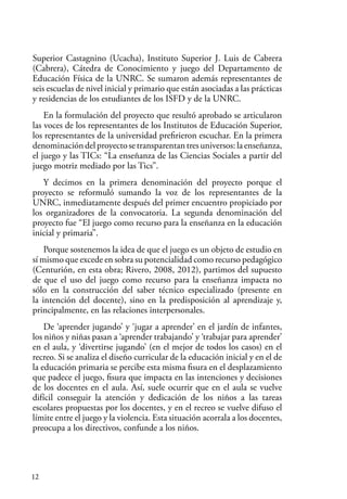 12
Superior Castagnino (Ucacha), Instituto Superior J. Luis de Cabrera
(Cabrera), Cátedra de Conocimiento y juego del Departamento de
Educación Física de la UNRC. Se sumaron además representantes de
seis escuelas de nivel inicial y primario que están asociadas a las prácticas
y residencias de los estudiantes de los ISFD y de la UNRC.
En la formulación del proyecto que resultó aprobado se articularon
las voces de los representantes de los Institutos de Educación Superior,
los representantes de la universidad prefirieron escuchar. En la primera
denominacióndelproyectosetransparentantresuniversos:laenseñanza,
el juego y las TICs: “La enseñanza de las Ciencias Sociales a partir del
juego motriz mediado por las Tics”.
Y decimos en la primera denominación del proyecto porque el
proyecto se reformuló sumando la voz de los representantes de la
UNRC, inmediatamente después del primer encuentro propiciado por
los organizadores de la convocatoria. La segunda denominación del
proyecto fue “El juego como recurso para la enseñanza en la educación
inicial y primaria”.
Porque sostenemos la idea de que el juego es un objeto de estudio en
sí mismo que excede en sobra su potencialidad como recurso pedagógico
(Centurión, en esta obra; Rivero, 2008, 2012), partimos del supuesto
de que el uso del juego como recurso para la enseñanza impacta no
sólo en la construcción del saber técnico especializado (presente en
la intención del docente), sino en la predisposición al aprendizaje y,
principalmente, en las relaciones interpersonales.
De ‘aprender jugando’ y ‘jugar a aprender’ en el jardín de infantes,
los niños y niñas pasan a ‘aprender trabajando’ y ‘trabajar para aprender’
en el aula, y ‘divertirse jugando’ (en el mejor de todos los casos) en el
recreo. Si se analiza el diseño curricular de la educación inicial y en el de
la educación primaria se percibe esta misma fisura en el desplazamiento
que padece el juego, fisura que impacta en las intenciones y decisiones
de los docentes en el aula. Así, suele ocurrir que en el aula se vuelve
difícil conseguir la atención y dedicación de los niños a las tareas
escolares propuestas por los docentes, y en el recreo se vuelve difuso el
límite entre el juego y la violencia. Esta situación acorrala a los docentes,
preocupa a los directivos, confunde a los niños.
 