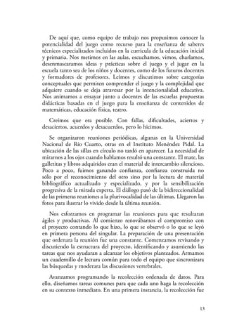 13
De aquí que, como equipo de trabajo nos propusimos conocer la
potencialidad del juego como recurso para la enseñanza de saberes
técnicos especializados incluidos en la curricula de la educación inicial
y primaria. Nos metimos en las aulas, escuchamos, vimos, charlamos,
desenmascaramos ideas y prácticas sobre el juego y el jugar en la
escuela tanto sea de los niños y docentes, como de los futuros docentes
y formadores de profesores. Leímos y discutimos sobre categorías
conceptuales que permiten comprender el juego y la complejidad que
adquiere cuando se deja atravesar por la intencionalidad educativa.
Nos animamos a ensayar junto a docentes de las escuelas propuestas
didácticas basadas en el juego para la enseñanza de contenidos de
matemáticas, educación física, teatro.
Creímos que era posible. Con fallas, dificultades, aciertos y
desaciertos, acuerdos y desacuerdos, pero lo hicimos.
Se organizaron reuniones periódicas, algunas en la Universidad
Nacional de Río Cuarto, otras en el Instituto Menéndez Pidal. La
ubicación de las sillas en círculo no tardó en aparecer. La necesidad de
mirarnos a los ojos cuando hablamos resultó una constante. El mate, las
galletitas y libros adquiridos eran el material de intercambio silencioso.
Poco a poco, fuimos ganando confianza, confianza construida no
sólo por el reconocimiento del otro sino por la lectura de material
bibliográfico actualizado y especializado, y por la sensibilización
progresiva de la mirada experta. El diálogo pasó de la bidireccionalidad
de las primeras reuniones a la plurivocalidad de las últimas. Llegaron las
fotos para ilustrar lo vivido desde la última reunión.
Nos esforzamos en programar las reuniones para que resultaran
ágiles y productivas. Al comienzo renovábamos el compromiso con
el proyecto contando lo que hizo, lo que se observó o lo que se leyó
en primera persona del singular. La preparación de una presentación
que ordenara la reunión fue una constante. Comenzamos revisando y
discutiendo la estructura del proyecto, identificando y asumiendo las
tareas que nos ayudaran a alcanzar los objetivos planteados. Armamos
un cuadernillo de lectura común para todo el equipo que sincronizara
las búsquedas y moderara las discusiones vertebrales.
Avanzamos programando la recolección ordenada de datos. Para
ello, diseñamos tareas comunes para que cada uno haga la recolección
en su contexto inmediato. En una primera instancia, la recolección fue
 