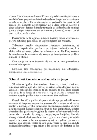 14
a partir de observaciones directas. En una segunda instancia, avanzamos
en el diseño de propuestas didácticas basadas en juego para la enseñanza
de saberes escolares. En esta instancia, la recolección fue a partir del
registro del momento de preparación de la clase junto al docente a
cargo del grupo, durante la implementación de la clase basada en juego
(donde se registraron reacciones de alumnos y docentes) y charla con el
docente después de la clase.
Precisamente de la segunda instancia tuvimos escasas experiencias.
Motivo suficiente para pensar en la prolongación del proyecto.
Trabajamos mucho, encontramos resultados interesantes, se
reavivaron experiencias guardadas en cajones institucionales. Los
abrimos, les sacamos el polvo, nos animamos a escribir. Programamos
la compilación de los escritos del equipo de investigación en un libro
que está en edición.
Creamos juntos una instancia de encuentro que pretendemos
sostener y enriquecer.
Crecimos. Nos conectamos, nos conocimos, nos esforzamos,
trabajamos, nos comprometimos.
Sobre el posicionamiento en el estudio del juego
Silencios obligados, intervenciones forzadas, clases expositivas,
dinámicas áulicas repetidas, estrategias cristalizadas, desgaste, rutina,
cansancio, son algunos indicios de una manera de estar en la escuela
que en nada se parece al clima que se respira cuando acontecen las
acciones elegidas por los niños y niñas en sus tiempos libres.
Cuando los niños y niñas disponen de tiempo para decidir como
ocuparlo, el juego no demora en aparecer. Así es como en el recreo
escolar se pueden percibir expresiones que suelen acompañar el curso
de una situación lúdica: choques de manos, risas compartidas, carreras
desenfrenadas, participación, gritos de aliento, esfuerzos multiplicados
en un claro derroche de energía, entrega, logros festejados. Cuando
niños y niñas de distintas edades convergen en un mismo y reducido
espacio, tampoco tardan en aparecer agresiones, peleas, diferencias,
acciones que atentan contra la sana convivencia de una pretendida
sociedad democrática y que privan a los docentes de disfrutar de los
 