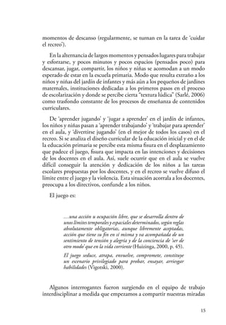 15
momentos de descanso (regularmente, se turnan en la tarea de ‘cuidar
el recreo’).
En la alternancia de largos momentos y pensados lugares para trabajar
y esforzarse, y pocos minutos y pocos espacios (pensados poco) para
descansar, jugar, compartir, los niños y niñas se acomodan a un modo
esperado de estar en la escuela primaria. Modo que resulta extraño a los
niños y niñas del jardín de infantes y más aún a los pequeños de jardines
maternales, instituciones dedicadas a los primeros pasos en el proceso
de escolarización y donde se percibe cierta “textura lúdica” (Sarlé, 2006)
como trasfondo constante de los procesos de enseñanza de contenidos
curriculares.
De ‘aprender jugando’ y ‘jugar a aprender’ en el jardín de infantes,
los niños y niñas pasan a ‘aprender trabajando’ y ‘trabajar para aprender’
en el aula, y ‘divertirse jugando’ (en el mejor de todos los casos) en el
recreo. Si se analiza el diseño curricular de la educación inicial y en el de
la educación primaria se percibe esta misma fisura en el desplazamiento
que padece el juego, fisura que impacta en las intenciones y decisiones
de los docentes en el aula. Así, suele ocurrir que en el aula se vuelve
difícil conseguir la atención y dedicación de los niños a las tareas
escolares propuestas por los docentes, y en el recreo se vuelve difuso el
límite entre el juego y la violencia. Esta situación acorrala a los docentes,
preocupa a los directivos, confunde a los niños.
El juego es:
…una acción u ocupación libre, que se desarrolla dentro de
unos límites temporales y espaciales determinados, según reglas
absolutamente obligatorias, aunque libremente aceptadas,
acción que tiene su fin en sí misma y va acompañada de un
sentimiento de tensión y alegría y de la conciencia de ‘ser de
otro modo’ que en la vida corriente (Huizinga, 2000, p. 45).
El juego seduce, atrapa, envuelve, compromete, constituye
un escenario privilegiado para probar, ensayar, arriesgar
habilidades (Vigotski, 2000).
Algunos interrogantes fueron surgiendo en el equipo de trabajo
interdisciplinar a medida que empezamos a compartir nuestras miradas
 