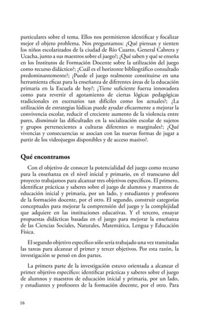 16
particulares sobre el tema. Ellos nos permitieron identificar y focalizar
mejor el objeto problema. Nos preguntamos: ¿Qué piensan y sienten
los niños escolarizados de la ciudad de Río Cuarto, General Cabrera y
Ucacha, junto a sus maestros sobre el juego?; ¿Qué saben y qué se enseña
en los Institutos de Formación Docente sobre la utilización del juego
como recurso didáctico?; ¿Cuál es el horizonte bibliográfico consultado
predominantemente?; ¿Puede el juego realmente constituirse en una
herramienta eficaz para la enseñanza de diferentes áreas de la educación
primaria en la Escuela de hoy?; ¿Tiene suficiente fuerza innovadora
como para revertir el agotamiento de ciertas lógicas pedagógicas
tradicionales en escenarios tan difíciles como los actuales?; ¿La
utilización de estrategias lúdicas puede ayudar eficazmente a mejorar la
convivencia escolar, reducir el creciente aumento de la violencia entre
pares, disminuir las dificultades en la socialización escolar de sujetos
y grupos pertenecientes a culturas diferentes o marginales?; ¿Qué
vivencias y consecuencias se asocian con las nuevas formas de jugar a
partir de los videojuegos disponibles y de acceso masivo?.
Qué encontramos
Con el objetivo de conocer la potencialidad del juego como recurso
para la enseñanza en el nivel inicial y primario, en el transcurso del
proyecto trabajamos para alcanzar tres objetivos específicos. El primero,
identificar prácticas y saberes sobre el juego de alumnos y maestros de
educación inicial y primaria, por un lado, y estudiantes y profesores
de la formación docente, por el otro. El segundo, construir categorías
conceptuales para mejorar la comprensión del juego y la complejidad
que adquiere en las instituciones educativas. Y el tercero, ensayar
propuestas didácticas basadas en el juego para mejorar la enseñanza
de las Ciencias Sociales, Naturales, Matemática, Lengua y Educación
Física.
El segundo objetivo específico sólo sería trabajado una vez transitadas
las tareas para alcanzar el primer y tercer objetivos. Por esta razón, la
investigación se pensó en dos partes.
La primera parte de la investigación estuvo orientada a alcanzar el
primer objetivo específico: identificar prácticas y saberes sobre el juego
de alumnos y maestros de educación inicial y primaria, por un lado,
y estudiantes y profesores de la formación docente, por el otro. Para
 