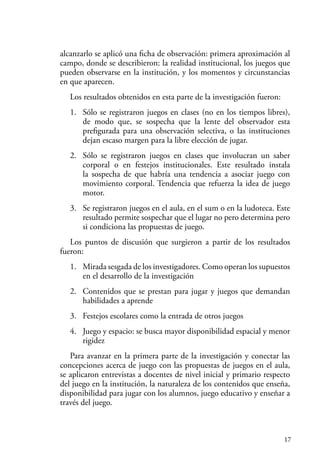 17
alcanzarlo se aplicó una ficha de observación: primera aproximación al
campo, donde se describieron: la realidad institucional, los juegos que
pueden observarse en la institución, y los momentos y circunstancias
en que aparecen.
Los resultados obtenidos en esta parte de la investigación fueron:
1. Sólo se registraron juegos en clases (no en los tiempos libres),
de modo que, se sospecha que la lente del observador esta
prefigurada para una observación selectiva, o las instituciones
dejan escaso margen para la libre elección de jugar.
2. Sólo se registraron juegos en clases que involucran un saber
corporal o en festejos institucionales. Este resultado instala
la sospecha de que habría una tendencia a asociar juego con
movimiento corporal. Tendencia que refuerza la idea de juego
motor.
3. Se registraron juegos en el aula, en el sum o en la ludoteca. Este
resultado permite sospechar que el lugar no pero determina pero
si condiciona las propuestas de juego.
Los puntos de discusión que surgieron a partir de los resultados
fueron:
1. Mirada sesgada de los investigadores. Como operan los supuestos
en el desarrollo de la investigación
2. Contenidos que se prestan para jugar y juegos que demandan
habilidades a aprende
3. Festejos escolares como la entrada de otros juegos
4. Juego y espacio: se busca mayor disponibilidad espacial y menor
rigidez
Para avanzar en la primera parte de la investigación y conectar las
concepciones acerca de juego con las propuestas de juegos en el aula,
se aplicaron entrevistas a docentes de nivel inicial y primario respecto
del juego en la institución, la naturaleza de los contenidos que enseña,
disponibilidad para jugar con los alumnos, juego educativo y enseñar a
través del juego.
 