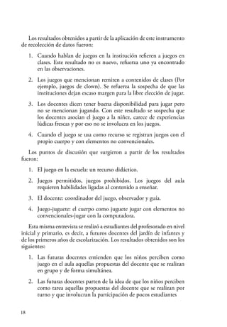 18
Los resultados obtenidos a partir de la aplicación de este instrumento
de recolección de datos fueron:
1. Cuando hablan de juegos en la institución refieren a juegos en
clases. Este resultado no es nuevo, refuerza uno ya encontrado
en las observaciones.
2. Los juegos que mencionan remiten a contenidos de clases (Por
ejemplo, juegos de clown). Se refuerza la sospecha de que las
instituciones dejan escaso margen para la libre elección de jugar.
3. Los docentes dicen tener buena disponibilidad para jugar pero
no se mencionan jugando. Con este resultado se sospecha que
los docentes asocian el juego a la niñez, carece de experiencias
lúdicas frescas y por eso no se involucra en los juegos.
4. Cuando el juego se usa como recurso se registran juegos con el
propio cuerpo y con elementos no convencionales.
Los puntos de discusión que surgieron a partir de los resultados
fueron:
1. El juego en la escuela: un recurso didáctico.
2. Juegos permitidos, juegos prohibidos. Los juegos del aula
requieren habilidades ligadas al contenido a enseñar.
3. El docente: coordinador del juego, observador y guía.
4. Juego-juguete: el cuerpo como juguete jugar con elementos no
convencionales-jugar con la computadora.
Esta misma entrevista se realizó a estudiantes del profesorado en nivel
inicial y primario, es decir, a futuros docentes del jardín de infantes y
de los primeros años de escolarización. Los resultados obtenidos son los
siguientes:
1. Las futuras docentes entienden que los niños perciben como
juego en el aula aquellas propuestas del docente que se realizan
en grupo y de forma simultánea.
2. Las futuras docentes parten de la idea de que los niños perciben
como tarea aquellas propuestas del docente que se realizan por
turno y que involucran la participación de pocos estudiantes
 